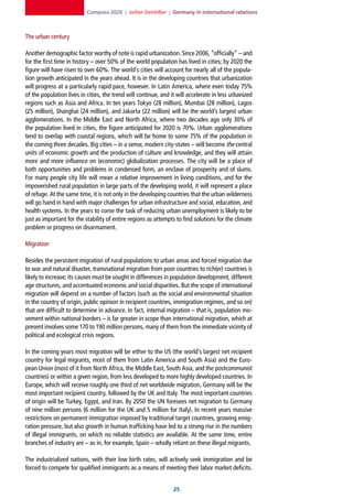 Compass 2020 | Jochen Steinhilber | Germany in international relations



The urban century

Another demographic factor worthy of note is rapid urbanization. Since 2006, “officially” – and
for the first time in history – over 50% of the world population has lived in cities; by 2020 the
figure will have risen to over 60%. The world’s cities will account for nearly all of the popula-
tion growth anticipated in the years ahead. It is in the developing countries that urbanization
will progress at a particularly rapid pace, however. In Latin America, where even today 75%
of the population lives in cities, the trend will continue, and it will accelerate in less urbanized
regions such as Asia and Africa. In ten years Tokyo (28 million), Mumbai (28 million), Lagos
(25 million), Shanghai (24 million), and Jakarta (22 million) will be the world’s largest urban
agglomerations. In the Middle East and North Africa, where two decades ago only 30% of
the population lived in cities, the figure anticipated for 2020 is 70%. Urban agglomerations
tend to overlap with coastal regions, which will be home to some 75% of the population in
the coming three decades. Big cities – in a sense, modern city-states – will become the central
units of economic growth and the production of culture and knowledge, and they will attain
more and more influence on (economic) globalization processes. The city will be a place of
both opportunities and problems in condensed form, an enclave of prosperity and of slums.
For many people city life will mean a relative improvement in living conditions, and for the
impoverished rural population in large parts of the developing world, it will represent a place
of refuge. At the same time, it is not only in the developing countries that the urban wilderness
will go hand in hand with major challenges for urban infrastructure and social, education, and
health systems. In the years to come the task of reducing urban unemployment is likely to be
just as important for the stability of entire regions as attempts to find solutions for the climate
problem or progress on disarmament.

Migration

Besides the persistent migration of rural populations to urban areas and forced migration due
to war and natural disaster, transnational migration from poor countries to rich(er) countries is
likely to increase; its causes must be sought in differences in population development, different
age structures, and accentuated economic and social disparities. But the scope of international
migration will depend on a number of factors (such as the social and environmental situation
in the country of origin, public opinion in recipient countries, immigration regimes, and so on)
that are difficult to determine in advance. In fact, internal migration – that is, population mo-
vement within national borders – is far greater in scope than international migration, which at
present involves some 170 to 190 million persons, many of them from the immediate vicinity of
political and ecological crisis regions.

In the coming years most migration will be either to the US (the world’s largest net recipient
country for legal migrants, most of them from Latin America and South Asia) and the Euro-
pean Union (most of it from North Africa, the Middle East, South Asia, and the postcommunist
countries) or within a given region, from less developed to more highly developed countries. In
Europe, which will receive roughly one third of net worldwide migration, Germany will be the
most important recipient country, followed by the UK and Italy. The most important countries
of origin will be Turkey, Egypt, and Iran. By 2050 the UN foresees net migration to Germany
of nine million persons (6 million for the UK and 5 million for Italy). In recent years massive
restrictions on permanent immigration imposed by traditional target countries, growing emig-
ration pressure, but also growth in human trafficking have led to a strong rise in the numbers
of illegal immigrants, on which no reliable statistics are available. At the same time, entire
branches of industry are – as in, for example, Spain – wholly reliant on these illegal migrants.

The industrialized nations, with their low birth rates, will actively seek immigration and be
forced to compete for qualified immigrants as a means of meeting their labor market deficits.


                                                                 2
 