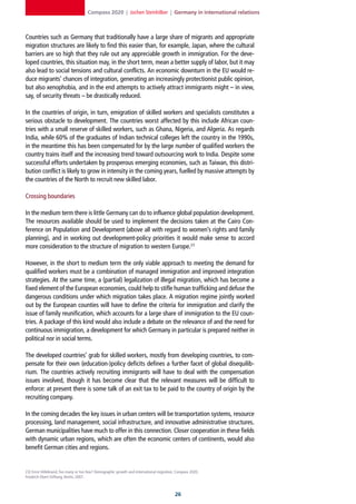 Compass 2020 | Jochen Steinhilber | Germany in international relations



Countries such as Germany that traditionally have a large share of migrants and appropriate
migration structures are likely to find this easier than, for example, Japan, where the cultural
barriers are so high that they rule out any appreciable growth in immigration. For the deve-
loped countries, this situation may, in the short term, mean a better supply of labor, but it may
also lead to social tensions and cultural conflicts. An economic downturn in the EU would re-
duce migrants’ chances of integration, generating an increasingly protectionist public opinion,
but also xenophobia, and in the end attempts to actively attract immigrants might – in view,
say, of security threats – be drastically reduced.

In the countries of origin, in turn, emigration of skilled workers and specialists constitutes a
serious obstacle to development. The countries worst affected by this include African coun-
tries with a small reserve of skilled workers, such as Ghana, Nigeria, and Algeria. As regards
India, while 60% of the graduates of Indian technical colleges left the country in the 1990s,
in the meantime this has been compensated for by the large number of qualified workers the
country trains itself and the increasing trend toward outsourcing work to India. Despite some
successful efforts undertaken by prosperous emerging economies, such as Taiwan, this distri-
bution conflict is likely to grow in intensity in the coming years, fuelled by massive attempts by
the countries of the North to recruit new skilled labor.

Crossing boundaries

In the medium term there is little Germany can do to influence global population development.
The resources available should be used to implement the decisions taken at the Cairo Con-
ference on Population and Development (above all with regard to women’s rights and family
planning), and in working out development-policy priorities it would make sense to accord
more consideration to the structure of migration to western Europe.23

However, in the short to medium term the only viable approach to meeting the demand for
qualified workers must be a combination of managed immigration and improved integration
strategies. At the same time, a (partial) legalization of illegal migration, which has become a
fixed element of the European economies, could help to stifle human trafficking and defuse the
dangerous conditions under which migration takes place. A migration regime jointly worked
out by the European counties will have to define the criteria for immigration and clarify the
issue of family reunification, which accounts for a large share of immigration to the EU coun-
tries. A package of this kind would also include a debate on the relevance of and the need for
continuous immigration, a development for which Germany in particular is prepared neither in
political nor in social terms.

The developed countries’ grab for skilled workers, mostly from developing countries, to com-
pensate for their own (education-)policy deficits defines a further facet of global disequilib-
rium. The countries actively recruiting immigrants will have to deal with the compensation
issues involved, though it has become clear that the relevant measures will be difficult to
enforce: at present there is some talk of an exit tax to be paid to the country of origin by the
recruiting company.

In the coming decades the key issues in urban centers will be transportation systems, resource
processing, land management, social infrastructure, and innovative administrative structures.
German municipalities have much to offer in this connection. Closer cooperation in these fields
with dynamic urban regions, which are often the economic centers of continents, would also
benefit German cities and regions.


23] Ernst Hillebrand, Too many or too few? Demographic growth and international migration, Compass 2020,
Friedrich-Ebert-Stiftung, Berlin, 2007.



                                                                                         2
 