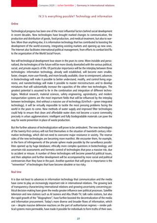 Compass 2020 | Jochen Steinhilber | Germany in international relations



                           IV.3 Is ever y thing possible? Technology and information

Online

Technological progress has been one of the most influential factors behind social development
in recent decades. New technologies have brought marked changes to communication, the
production and distribution of goods, food production, and medical treatment, but also to war-
fare. More than anything else, it is information technology that has contributed to boosting the
development of the world economy, integrating existing markets and opening up new ones.
The Internet also facilitates international political management, from efforts to combat bird flu
to the organization of the World Social Forum.

Nor will technological development lose steam in the years to come. More invisible and perso-
nalized, the technologies of the future will be more closely dovetailed with the various political,
social, and private aspects of life. Of particular importance will be the interplay between three
technologies: information technology, already well established, will become even smaller,
faster, cheaper, more user-friendly, and more broadly available, close to omnipresent; advances
in biotechnology will make it possible to better understand, modify, and control living orga-
nisms; and nanotechnology will make it possible to master microstructures and to develop
miniatures that will substantially increase the capacities of the other two technologies. The
greatest potential is assumed to lie in the combination and integration of different techno-
logies. Medical research, material sciences, safety engineering, agroindustry, and modern
transportation systems are the most important fields that will be influenced by the interplay
between technologies. And without a massive use of technology (GrinTech – green integrated
technology), it will be virtually impossible to tackle the most pressing problems facing the
world in the years to come. New methods of water supply and improved filter technologies
could help to ensure that clean and affordable water does not become a scarce commodity
precisely in urban agglomerations: intelligent and fully biodegradable materials can pave the
way for waste prevention in place of waste production.

But the further advance of technologization will prove to be ambivalent. The new technologies
of the twenty-first century will not find themselves in the situation of twentieth century infor-
mation technology, which did not need to overcome major resistance in society. The reverse
sides of the new technologies are becoming more manifest. We encounter them, for example,
in the form of infringements of the private sphere made possible by the surveillance possibi-
lities opened up by huge databases; ethically more complex questions in biotechnology; and
uncertain risk assessments and hermetic control of technologies that pose a massive risk, due
to accident or misuse. A number of these technologies will become powerful political issues,
and their adoption and further development will be accompanied by more social and political
controversies than they have in the past. Another question that will grow in importance is the
“reinvention” of technologies that have become obsolete or too risky.

Real time

It is due not least to advances in information technology that communication and the media
have come to play an increasingly important role in international relations. The growing lack
of transparency characterizing international relations and growing uncertainty concerning po-
litical decision-making have given the media greater influence over political processes. Satellite
television and new stations such as Al Jazeera and Abu Dhabi TV, talk radio stations, but also
the rapid growth of the “blogosphere”, have further boosted the decentralization of the media
and information procurement. Today’s more diverse and broader flows of information, which
can – despite massive defensive reactions on the part of authoritarian regimes – render poli-
tical systems more permeable, have made it possible for individuals to form truths of their own.


                                                                2
 