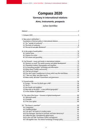 Compass 2020 | Jochen Steinhilber | Germany in international relations




                                       Compass 2020
                           Germany in international relations
                                 Aims, instruments, prospects

                                                   Jochen Steinhilber

Abstract ................................................................................................................................. 2

I. Compass 2020 .................................................................................................................... 5

II. New wine in old bottles? –
   Foundations of German policy in international relations ................................................... 7
   II.1 The “wonder of continuity”.......................................................................................... 7
   II.2 The limits of continuity................................................................................................. 8
   II.3 The end of amicable disinterest? ................................................................................11

III. In the jungle of world politics ........................................................................................ 14
   III.1 Interim times ............................................................................................................. 14
   III.2 Options for action ..................................................................................................... 15
   III.3 Jet stream and grounding ..........................................................................................17

IV. Fast forward – Issues and trends in international relations .......................................... 19
  IV.1 Business as usual? The world economy and global development ............................ 19
  IV.2 Population matters! Demography and migration ..................................................... 23
  IV.3 Is everything possible? Technology and information................................................ 27
  IV.4 Risky times? Conflict and security............................................................................. 30
  IV.5 The last oil change?................................................................................................... 37
  IV.6 You don’t need a weatherman to know which way the wind blows........................ 43
  IV.7 “Here am I Man, here Man may be …”.................................................................... 47
  IV.8 New world, old order? Government and governance ............................................... 52

V. Fissured worlds................................................................................................................ 56
  V.1 Europe – The new City Built upon a Hill? ................................................................... 56
  V.2 The G-1 ....................................................................................................................... 60
  V.3 Our friends and neighbors … ................................................................................... 64
  V.4 New kids on the block – a new political geography? ................................................ 70
  V.5 In the shadow of globalization................................................................................... 74

VI. The state of the future – Scenarios of global development .......................................... 80
 VI.1 Microsoft world ......................................................................................................... 80
 VI.2 Firewalls .................................................................................................................... 83
 VI.3 The Linux option ....................................................................................................... 86

VII. “The future is unwritten” .............................................................................................90
 VII.1 Integration................................................................................................................90
 VII.2 Building bridges .......................................................................................................90
 VII.3 On deck: The needs of a trading nation .................................................................. 91
 VII.4 Pax Pentagon: How best to promote and foster democracy? ................................. 91
 VII.5 Mind the gaps: Strengthening global equity ........................................................... 92
 VII.6 In the crisis belt: Preventive conflict management .................................................. 92
 VII.7 All together now: The interior furnishings of foreign policy .................................... 93



                                                          1
 
