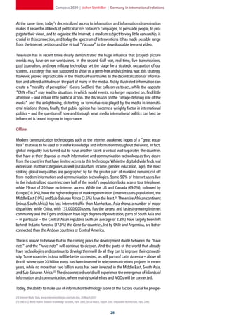 Compass 2020 | Jochen Steinhilber | Germany in international relations



At the same time, today’s decentralized access to information and information dissemination
makes it easier for all kinds of political actors to launch campaigns, to persuade people, to pro-
pagate their views, and to organize: the Internet, a medium subject to very little censorship, is
crucial in this connection, and today the spectrum of interventions it has made possible range
from the Internet petition and the virtual “J’accuse” to the downloadable terrorist video.

Television has in recent times clearly demonstrated the huge influence that (staged) picture
worlds may have on our worldviews. In the second Gulf war, real time, live transmissions,
pool journalism, and new military technology set the stage for a strategic occupation of our
screens, a strategy that was supposed to show us a germ-free and victimless war; this strategy,
however, proved impracticable in the third Gulf war thanks to the decentralization of informa-
tion and altered attitudes on the part of many in the media. Richly illustrated information can
create a “morality of perception” (Georg Seeßlen) that calls on us to act, while the opposite
“CNN effect” may lead to situations in which world events, no longer reported on, find little
attention – and induce little political action. The discussion on the “image-defining role of the
media” and the enlightening, distorting, or formative role played by the media in internati-
onal relations shows, finally, that public opinion has become a weighty factor in international
politics – and the question of how and through what media international politics can best be
influenced is bound to grow in importance.

Offline

Modern communication technologies such as the Internet awakened hopes of a “great equa-
lizer” that was to be used to transfer knowledge and information throughout the world. In fact,
global inequality has turned out to have another facet: a virtual wall separates the countries
that have at their disposal as much information and communication technology as they desire
from the countries that have limited access to this technology. While the digital divide finds real
expression in other categories as well (rural/urban, income, gender, education, age), the most
striking global inequalities are geographic: by far the greater part of mankind remains cut off
from modern information and communication technologies. Some 90% of Internet users live
in the industrialized countries; over half of the world’s population lacks access to a telephone,
while 19 out of 20 have no Internet access. While the US and Canada (69.7%), followed by
Europe (38.9%), have the highest degree of market penetration (Internet users/population), the
Middle East (10%) and Sub-Saharan Africa (3.6%) have the least.24 The entire African continent
(minus South Africa) has less Internet traffic than Manhattan. Asia shows a number of major
disparities: while China, with 137,000,000 users, has the largest and fastest-growing Internet
community and the Tigers and Japan have high degrees of penetration, parts of South Asia and
– in particular – the Central Asian republics (with an average of 2.3%) have largely been left
behind. In Latin America (17.3%) the Cono Sur countries, led by Chile and Argentina, are better
connected than the Andean countries or Central America.

There is reason to believe that in the coming years the development divide between the “have
nets” and the “have nots” will continue to deepen. And the parts of the world that already
have technologies and continue to develop them will do all they can to improve their connecti-
vity. Some countries in Asia will be better connected, as will parts of Latin America – above all
Brazil, where over 20 billion euros has been invested in telecommunications projects in recent
years, while no more than two billion euros has been invested in the Middle East, South Asia,
and Sub-Saharan Africa.25 The disconnected world will experience the emergence of islands of
information and communication, where mainly social elites and NGOs will be connected.

Today, the ability to make use of information technology is one of the factors crucial for prospe-

24] Internet World Stats, www.internetworldstats.com/stats.htm, 26 March 2007.
25] UNESCO, World Report: Towards Knowledge Societies, Paris, 2005; Social Watch, Report 2006: Impossible Architecture, Paris, 2006.



                                                                                             2
 