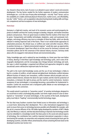 Compass 2020 | Jochen Steinhilber | Germany in international relations



rity. Viewed in these terms, lack of access is an obstacle to poor nations’ social and economic
development. The key factors needed for the further expansion of modern communication
technologies are – as in the case of many other technologies – not only “hard” factors, such as
the availability of a stable and broad physical infrastructure, market access, and affordability,
but also “softer” factors, such as population education/training levels (reading skills and lingu-
istic competence) and local acceptance of new technologies.

Home base

Germany is a high-tech country, and much of its economic success and social prosperity de-
pends on whether and how the country manages to develop, integrate, and market innovative
products and processes. There are good reasons to believe that the markets of the future will
be green. Transportation and mobility technologies, bioplastics, water and wastewater tech-
nologies, and energy efficiency may serve as examples of these key fields, which are directly
relevant in meeting important tasks of the future. These in turn would include approaches to
urbanization processes, the climate issue, or conflicts over water and other resources. Efforts
to position Germany as a “global environmental engineer” would also open up opportunities
for economic development. Apart from efforts to set the course for Germany’s economic and
innovation policies and for the conversion of the national industry structure, Germany needs
above all to be engaged in international climate and environmental policy.

Today, knowledge ages and is replaced by new knowledge at a faster pace than ever before
in history. Bearing in mind these rapid knowledge and technology cycles, and in view of de-
mographic developments and the increasingly close linkage between technology and work,
the ways in which knowledge is organized and diffused and approaches designed to adapt
(vocational) careers will become important tasks for the future.

The path to the much-cited knowledge society and the use of new technologies is likely to
lead to a number of conflicts, at both national and global level: distribution conflicts between
different factions of industry over innovations, conflicts between ethical principles and com-
petition-related interests, between the desire for open markets and the need for protection of
innovations, or between the right to privacy and the need for control mechanisms. Society’s
acceptance of new technologies is increasingly becoming a precondition for fundamental in-
novation. Careful risk assessment and a transparent public debate on new technologies are
indispensable in this connection.

This would extend in particular to “preventive control” of sensitive technologies designed to
set social limits to what is technologically possible. Such limits might consist of a ban on deve-
lopment or “reinvention” of certain technologies. In the countries of the South, development
policy must help to “leapfrog” environmentally harmful technology stages.

The fact that many Southern countries have limited access to information and technology is
a crucial factor obstructing their development. This is why international engagement must
work to ensure that access to technology becomes possible and affordable (for example, with
the aid of a massive diffusion of the 100-dollar laptop developed by members of MIT’s Media
Lab), that illiteracy is reduced, and that education/training is improved. But technology transfer
must be embedded in a knowledge transfer that does justice to the social and cultural aspects
of technology. One contribution here could be improved international cooperation in educa-
tion/training (for example, via universities and companies) aimed at boosting the brain gain for
developing countries, and other efforts aimed towards at least containing the brain drain to the
developed countries (see Section 4.2).




                                                                2
 
