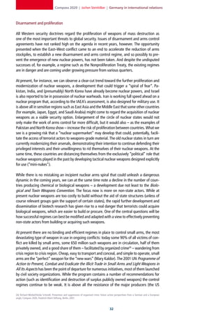Compass 2020 | Jochen Steinhilber | Germany in international relations



Disarmament and proliferation

All Western security doctrines regard the proliferation of weapons of mass destruction as
one of the most important threats to global security. Issues of disarmament and arms control
agreements have not ranked high on the agenda in recent years, however. The opportunity
presented when the East–West conflict came to an end to accelerate the reduction of arms
stockpiles, to establish a new disarmament and arms control regime, and so possibly to pre-
vent the emergence of new nuclear powers, has not been taken. And despite the undisputed
successes of, for example, a regime such as the Nonproliferation Treaty, the existing regimes
are in danger and are coming under growing pressure from various quarters.

At present, for instance, we can observe a clear-cut trend toward the further proliferation and
modernization of nuclear weapons, a development that could trigger a “spiral of fear”. Pa-
kistan, India, and (presumably) North Korea have already become nuclear powers, and Israel
is also reported to be in possession of nuclear warheads. Iran is working full speed ahead on a
nuclear program that, according to the IAEA’s assessment, is also designed for military use. It
is above all in sensitive regions such as East Asia and the Middle East that some other countries
(for example, Japan, Egypt, and Saudi Arabia) might come to regard the acquisition of nuclear
weapons as a viable security option. Enlargement of the circle of nuclear states would not
only make the work of arms control far more difficult, but it would also – as the examples of
Pakistan and North Korea show – increase the risk of proliferation between countries. What we
see is a growing risk that a “nuclear supermarket” may develop that could, potentially, facili-
tate the access of terrorist actors to weapons-grade material. The old nuclear states in turn are
currently modernizing their arsenals, demonstrating their intention to continue defending their
privileged interests and their unwillingness to rid themselves of their nuclear weapons. At the
same time, these countries are distancing themselves from the exclusively “political” role that
nuclear weapons played in the past by developing tactical nuclear weapons designed explicitly
for use (“mini-nukes”).

While there is no mistaking an incipient nuclear arms spiral that could unleash a dangerous
dynamic in the coming years, we can at the same time note a decline in the number of coun-
tries producing chemical or biological weapons – a development due not least to the Biolo-
gical and Toxin Weapons Convention. The focus now is more on non-state actors. While at
present nuclear weapons are too costly to build without the aid of state structures (unless of
course relevant groups gain the support of certain states), the rapid further development and
dissemination of biotech research has given rise to a real danger that terrorists could acquire
biological weapons, which are easier to build or procure. One of the central questions will be
how successful regimes can best be modified and adapted with a view to effectively preventing
non-state actors from building or acquiring such weapons.

At present there are no binding and efficient regimes in place to control small arms, the most
devastating type of weapon in use in ongoing conflicts: today some 90% of all victims of con-
flict are killed by small arms, some 650 million such weapons are in circulation, half of them
privately owned, and a good share of them – facilitated by organized crime26 – wandering from
crisis region to crisis region. Cheap, easy to transport and conceal, and simple to operate, small
arms are the “perfect” weapon for the “new wars” (Mary Kaldor). The 2001 UN Programme of
Action to Prevent, Combat and Eradicate the Illicit Trade in Small Arms and Light Weapons in
All Its Aspects has been the point of departure for numerous initiatives, most of them launched
by civil society organizations. While the program contains a number of recommendations for
action (such as identification and destruction of surplus publicly owned weapons) the control
regimes continue to be weak. It is above all the resistance of the major producers (the US

26] Richard Mörbel/Sönke Schmidt, Prevention and suppression of organised crime: future action perspectives from a German and a European
angle, Compass 2020, Friedrich-Ebert-Stiftung, Berlin, 2007.



                                                                                        2
 