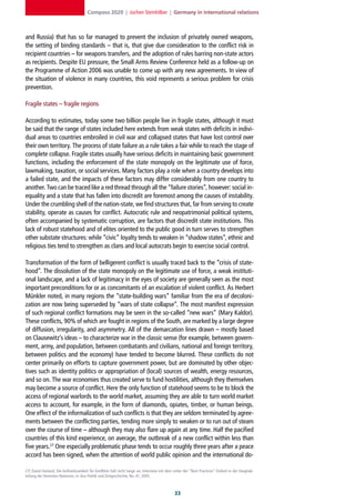 Compass 2020 | Jochen Steinhilber | Germany in international relations



and Russia) that has so far managed to prevent the inclusion of privately owned weapons,
the setting of binding standards – that is, that give due consideration to the conflict risk in
recipient countries – for weapons transfers, and the adoption of rules barring non-state actors
as recipients. Despite EU pressure, the Small Arms Review Conference held as a follow-up on
the Programme of Action 2006 was unable to come up with any new agreements. In view of
the situation of violence in many countries, this void represents a serious problem for crisis
prevention.

Fragile states – fragile regions

According to estimates, today some two billion people live in fragile states, although it must
be said that the range of states included here extends from weak states with deficits in indivi-
dual areas to countries embroiled in civil war and collapsed states that have lost control over
their own territory. The process of state failure as a rule takes a fair while to reach the stage of
complete collapse. Fragile states usually have serious deficits in maintaining basic government
functions, including the enforcement of the state monopoly on the legitimate use of force,
lawmaking, taxation, or social services. Many factors play a role when a country develops into
a failed state, and the impacts of these factors may differ considerably from one country to
another. Two can be traced like a red thread through all the “failure stories”, however: social in-
equality and a state that has fallen into discredit are foremost among the causes of instability.
Under the crumbling shell of the nation-state, we find structures that, far from serving to create
stability, operate as causes for conflict. Autocratic rule and neopatrimonial political systems,
often accompanied by systematic corruption, are factors that discredit state institutions. This
lack of robust statehood and of elites oriented to the public good in turn serves to strengthen
other substate structures: while “civic” loyalty tends to weaken in “shadow states”, ethnic and
religious ties tend to strengthen as clans and local autocrats begin to exercise social control.

Transformation of the form of belligerent conflict is usually traced back to the “crisis of state-
hood”. The dissolution of the state monopoly on the legitimate use of force, a weak instituti-
onal landscape, and a lack of legitimacy in the eyes of society are generally seen as the most
important preconditions for or as concomitants of an escalation of violent conflict. As Herbert
Münkler noted, in many regions the “state-building wars” familiar from the era of decoloni-
zation are now being superseded by “wars of state collapse”. The most manifest expression
of such regional conflict formations may be seen in the so-called “new wars” (Mary Kaldor).
These conflicts, 90% of which are fought in regions of the South, are marked by a large degree
of diffusion, irregularity, and asymmetry. All of the demarcation lines drawn – mostly based
on Clausewitz’s ideas – to characterize war in the classic sense (for example, between govern-
ment, army, and population, between combatants and civilians, national and foreign territory,
between politics and the economy) have tended to become blurred. These conflicts do not
center primarily on efforts to capture government power, but are dominated by other objec-
tives such as identity politics or appropriation of (local) sources of wealth, energy resources,
and so on. The war economies thus created serve to fund hostilities, although they themselves
may become a source of conflict. Here the only function of statehood seems to be to block the
access of regional warlords to the world market, assuming they are able to turn world market
access to account, for example, in the form of diamonds, opiates, timber, or human beings.
One effect of the informalization of such conflicts is that they are seldom terminated by agree-
ments between the conflicting parties, tending more simply to weaken or to run out of steam
over the course of time – although they may also flare up again at any time. Half the pacified
countries of this kind experience, on average, the outbreak of a new conflict within less than
five years.27 One especially problematic phase tends to occur roughly three years after a peace
accord has been signed, when the attention of world public opinion and the international do-

27] David Harland, Die Aufmerksamkeit für Konflikte hält nicht lange an, Interview mit dem Leiter der “Best Practices”-Einheit in der Hauptab-
teilung der Vereinten Nationen, in: Aus Politik und Zeitgeschichte, No. 41, 2005.



                                                                                            
 
