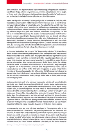 Compass 2020 | Jochen Steinhilber | Germany in international relations



to the formulation and implementation of a prevention strategy. One particularly problematic
aspect here is the gap between early warning and preventive action; its causes may be sought,
on the one hand, in the at times somewhat impractical analyses formulated by “early warners”
and, on the other, in the lack of political will on the part of decision-makers.

But the actual practice of Germany’s security policy stands in contrast to its constantly refor-
mulated basic concerns: above and beyond cooperation in individual cases, an overall concep-
tion has yet to be worked out for networked security. The Action Plan has had little more than
a symbolic effect, and the idea of prevention has not found concrete expression in either the
funding provided for the relevant instruments or in a strategy. The existence of this strategic
gap entails the danger that, given these conditions, an extended security concept can lead
only to an extended defense concept that blurs the boundaries of situations in which defense
becomes necessary, expanding the Bundeswehr’s tasks (at home and abroad), but without
strengthening the civil instruments involved. Even today, when the Bundeswehr is sent on mis-
sions abroad, it is assigned, for example, police tasks, namely functions for which it is actually
not responsible and that constitute a growing burden on it, in both personnel and funding
terms. But a security-policy alternative designed to actively represent European interests ab-
road would require timely efforts to enlarge the civil components involved.

At the United Nations level, the concept of the “Responsibility to Protect” (R2P) was formu-
lated in response both to alarming developments in some crisis regions and to the question of
the conditions under which external actors may legitimately intervene to protect the civilian
population: if a state is unwilling or unable to protect the population against genocide, war
crimes, ethnic cleansing, and crimes against humanity, the responsibility to protect devolves
upon the other members of the international community. And in view of the fact that (military)
intervention is seen as the means of last resort to put an end to a conflict, early warning has
an important role in this connection. At the UN level, the appointment of Francis Deng by
Secretary-General Ban Ki Moon in May 2007 to the new position of Special Advisor for the
Prevention of Genocide has upgraded this office, giving the R2P concept real relevance (as
opposed to the rhetorical relevance it had previously). While the German government’s Action
Plan also contains a commitment to the R2P concept, this has yet to be fleshed out in concrete,
substantive policy terms.

Another question that needs to be addressed in connection with this still unresolved task is
how, in the years ahead, German politics will deal with missions abroad involving German
soldiers. Despite the over 10,000 German solders presently on missions in crisis regions throug-
hout the world, a fundamental political and social debate on the aim and object of German
missions abroad has been slow to develop; there is a tendency in Germany to “smuggle”28 such
missions past the eyes of the citizenry by seeking to minimize the scope of the risks involved,
playing down their military character, and often not clearly specifying their aims and perspec-
tives. The fact that hardly any public notice has been taken of the projected extension of the
Afghanistan mandate is perceived with growing unease by the Bundeswehr. Instead of seeking
to “conceal” military missions, it would be important to increase efforts to cast such missions
in a political light and to engage in a public discussion on the decision-making process.

In this connection more and more calls have been heard for Germany to use a list of con-
crete criteria to formulate “more clearly” the point of a given mission and the mission area
concerned. A debate of this kind could certainly contribute to improving the transparency of
decisions and provide some points of orientation on missions abroad, but the result should not
be a simple “checklist” with a bottom line indicating clear-cut pros and cons. In the years to
come individual missions will need to be decided on a case-by-case basis, and here the German
Parliament should take a more assertive stance than it has in the past. Nor should the discus-
28] Ulrich Speck, Kosmoblog, Die Zeit, http://blog.zeit.de/kosmoblog/?cat=26, 17 July 2007.



                                                                                              
 
