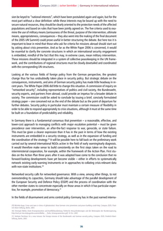 Compass 2020 | Jochen Steinhilber | Germany in international relations



sion be keyed to “national interests”, which have been postulated again and again, but for the
most part without a clear definition: while these interests may be bound up with the need to
secure natural resources, they should be clearly oriented to the protection needs of the affected
populations and based on rules that have been jointly agreed on. The five criteria used to exa-
mine the use of military means (seriousness of the threat, purpose of the intervention, ultimate
means, appropriateness, consequences – they also went into the making of the final document
of the 2005 UN Summit) could prove useful in better structuring the debate. But here too it is
important to bear in mind that those who ask for criteria for missions abroad should start out
by asking about crisis prevention. And as far as the White Paper 2006 is concerned, it would
be essential to clarify the concrete structures in which an international security engagement
is embedded, mindful of the fact that this may, in extreme cases, mean military intervention.
These missions should be integrated in a system of collective peacekeeping in the UN frame-
work, and the contributions of regional structures must be closely dovetailed and coordinated
with the corresponding UN structures.

Looking at the various fields of foreign policy from the German perspective, the greatest
change thus far has undoubtedly taken place in security policy. But strategic debate on the
consequences, instruments, and aims of German security policy has made little headway in re-
cent years. The White Paper 2006 did little to change this situation. A commission of inquiry on
“networked security”, including representatives of politics and civil society, the Bundeswehr,
security experts, and partners from abroad, could provide an impetus for a broader debate in
society. The commission could be asked to conclude by issuing a brief, concisely formulated
strategy paper – one conceived not as the end of the debate but as the point of departure for
further debates. Security policy in particular must maintain a certain measure of flexibility in
order to be able to respond appropriately to crisis situations, although it must at the same time
be built on a foundation of predictability and reliability.

In Germany there is a fundamental consensus that prevention – a reasonable, effective, and
lower-cost approach to managing conflicts with major escalation potential – must be given
precedence over intervention, an after-the-fact response to war, genocide, or state failure.
This must be given a clearer expression than it has in the past in terms of how the existing
instruments are embedded in a security strategy, as well as in the expansion of funding and
the coordination of the strategy.29 It will be possible here to fall back on the preliminary work
carried out by several international NGOs active in the field of early warning/early diagnosis.
It would therefore make sense to build consistently on the first steps taken on the road to
interministerial cooperation, for example, within the framework of the Action Plan. First stu-
dies on the Action Plan three years after it was adopted have come to the conclusion that no
forward-looking developments have yet become visible – either in efforts to systematically
network existing early-warning instruments or in approaches to collating crisis-relevant data
with non-state institutions.30

Networked security calls for networked governance. With a view, among other things, to not
overextending its capacities, Germany should take advantage of the parallel development of
the European Security and Defence Policy (ESDP) and the process of coordination with the
other member states to concentrate especially on those areas in which it has particular exper-
tise, for example, promotion of democracy.31

In the fields of disarmament and arms control policy Germany has in the past earned interna-

29] Michèle Auga, Crises and wars in times of globalization: How German crisis prevention and peace building could help, Compass 2020, Fried-
rich-Ebert-Stiftung, Berlin, 2007.
30] Christoph Weller, Zivile Krisenprävention und Konfliktbearbeitung: Politische Herausforderungen und der Aktionsplan der Bundesregierung,
http://inef.uni-due.de/page/documents/Weller_-_Zivile_Krisenpraevention.pdf, 16 Oct. 2007.
31] Stefanie Flechtner, On a new mission: the foreign mission of the Bundeswehr and German security policy, Compass 2020, Friedrich-Ebert-
Stiftung, Berlin, 2007.



                                                                                            
 