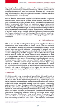 Compass 2020 | Jochen Steinhilber | Germany in international relations



tional recognition that should be turned to account in the years to come. A strict arms export
control policy, a multilateral, preventive arms control strategy, and efforts to preserve the non-
proliferation regime would be among the central points of departure here. This would also
mean taking a clear position against the modernization of nuclear arsenals and for efforts to
swiftly reduce stockpiles – also in Germany.32

Since one of the aims of terrorism is to manipulate political thinking and action in target coun-
tries, the domestic approach selected for dealing with the threat is of crucial importance for
thwarting terror. Without exception, the balance between security and freedom will ultimately
be based on consensus in society. Thus far most countries have responded to the threat by
restricting civil rights and liberties, adopting more refined methods of data collection and sur-
veillance, and curtailing constitutional rights in favor of preventive and seemingly tougher and
more effective emergency laws. Instead of continuing to overburden and fetishize the concept
of security, it would be far more reasonable to develop a kind of political countercommunica-
tion that places its trust precisely in civil liberties and provides information and education as a
means of helping the societies concerned to develop a civil and pragmatic approach to dealing
with the threat.

                                                                                                IV.5 The last oil change?

While for years it could be taken for granted that energy would simply flow from the power
socket, the water heater, and the furnace, in the winter of 2006 the current stock of uncertain-
ties was supplemented by the fear that Germans and other Europeans might soon be sitting in
unheated houses, staring into cold cooking pots if Russia turned off the gas supply. More than
almost any other policy field, energy has in recent months been thrust into the consciousness
of politics and the general public. While energy policy had vanished from the political agenda
since the two 1970s oil crises, high oil prices, the climate debate, rising demand for energy
in the emerging markets, and the political instrumentalization of energy resources have now
sparked a debate on energy security. The energy issue is closely bound up with other core
foreign-policy issues: without a secure, smooth, and affordable supply of energy, economic
development is unthinkable – access to energy is an elementary component of global equity;
successes in climate policy are contingent, among other things, on energy efficiency, availabi-
lity, and consumption; renewable energies can be developed only on the basis of technological
innovation; and, finally, the political stability of importing and exporting regions alike will
depend in key ways on how energy policy is formulated in the future.

Scarce resources

Worldwide demand for energy is expected to rise by some 50% by 2030, and 81% of this de-
mand will continue to be met by fossil fuels. Primarily on account of the transportation sector,
oil (33%) will remain the most important energy resource, and by 2020 natural gas will have
toppled coal from second place. Forecasts indicate that the contribution of nuclear energy will
decline from 6.5% today to around 5%. Renewable energies will account for 8%, with hydro-
power contributing the largest share; biomass will continue to grow in importance, especially
for the fuel sector; and solar and wind energy are expected to post the highest growth rates.
Wood, finally, continues to satisfy some 6% of worldwide demand for energy. But these figures
conceal some different, in part conflicting, regional trends. The developing and emerging coun-
tries, above all China and India, will account for over two thirds of rising demand. By 2020,
however, consumption of fossil energies – except for coal – and use of nuclear power will be
appreciably higher in the developed than in the developing and emerging countries. While the
share of nuclear energy will increase in Asia, in Europe it is likely to decline on account of public

32] Hans J. Gießmann, Farewell to disarmament? Points of orientation in Germany‘s arms control policy, Compass 2020,
Friedrich-Ebert-Stiftung, Berlin, 2007.



                                                                                           
 