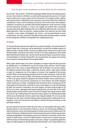 Compass 2020 | Jochen Steinhilber | Germany in international relations



         IV.6 You don’t need a weatherman to know which way the wind blows

Now that the “big narratives” and the fierce ideological debates between the political systems
are over, what remains is a field that is as well suited for passionate discussion as it is for split-
ting the world up into camps: climate and the environment. The ongoing scientific, political,
and social discussions could hardly be more contentious, the interests of the actors involved are
contradictory in nature, and the complexity and inertia of the world’s climate and ecosystems
contribute to increasing our uncertainty about further development. At the same time, climate
and the environment constitute, in a sense more tangible and manifest than in practically
any other policy field, global challenges that can be effectively addressed only on the basis of
global approaches. These are long-term, complex problems that extend far into other fields
– economic, social, cultural, technological, and security – and the great diversity of actors
involved (state, non-state, and private) will make environmental and climate policy a test bed
for the development of efficient and equitable forms of global governance.

SOS signals

For the past decade science has been split into two camps: the skeptics, who view the thesis of
climate change with a critical eye, and the admonishers, for whom the available evidence on
global warming is already sufficient. Forecasts on global climate change and its impacts have
remained highly controversial. But thanks not least to the report prepared by former World
Bank Chief Economist Nicolas Stern and the Fourth Assessment Report issued by the Intergo-
vernmental Report on Climate Change (IPCC), the second position now appears to be gaining
more acceptance among politicians and the general public.

While carbon dioxide levels in the Earth’s atmosphere are higher today than they have been
for 300,000 years, it is still difficult to say how the climate system will react. The IPCC Report
predicts that in this century average temperatures will rise between one and four degrees.
The difference between these values is substantial, however: while it might still be possible
to adapt to a temperature rise of one degree, an increase in the magnitude of four percent
would be likely to have devastating consequences for the world’s ecosystems. Under the IPCC
Report’s worst-case scenario, by 2020, and assuming a temperature rise of one percent, 30%
to 40% of all species would be endangered and extreme weather events would increase in
frequency; by 2050, and assuming a temperature rise of two degrees, the world’s biological
systems would start to change, a development that would have severe consequences for the
world supply of food and water, and entail, for many coastal regions, an acute risk of flooding;
by 2080, and assuming a temperature rise of four degrees, sea levels would be likely to rise
by four to six meters, aggregate world output would plummet, and some 40% of the world’s
animal and plant species would be extinct. But the first changes have already become visible:
the Arctic ice cap is melting faster than expected, Europe’s glaciers are shrinking dramatically,
and the areas of distribution of various species have changed markedly. This is not to say that
the dispute over the causes of climate change and the best approaches to dealing with its con-
sequences is over; but it has become more difficult to dismiss the forecast warnings as mere
apocalyptic prophecy.

But even beyond the narrower climate discussion there are unmistakable SOS signals indica-
ting that pressure on the environment continues to mount. The most pressing challenges in-
clude the growing scarcity and declining quality of natural resources (soil, drinking water, fish,
timber), the threat to a biodiversity that is of immense value for present and future generations,
widespread degradation of the biosphere (oceans and rainforests in particular), and the urba-
nization of world society: a total of 10 million hectares of virgin forest is cut down every year,
while the erosion and deteriorating quality of soils pose a danger to agricultural production.
Today 250 million people are directly affected by desertification, and a further billion are at


                                                                  
 