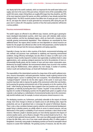 Compass 2020 | Jochen Steinhilber | Germany in international relations



risk. Nearly half of the world’s wetlands, which are important for the world water balance and
supply, were lost in the course of the past century. Viewed in terms of the sustainability of the
world’s fish stocks, today’s fishing fleets are roughly 40% larger than they should be, and 70%
of the most important marine fish species are either overfished or have already reached their
biological limits. The OECD countries produce four billion tons of waste per year. In Germany,
the US, and Japan the volume of waste generated has increased by 28% during the past 30
years; but it is above all in the populous countries of Asia that waste production will become
a serious problem.

Precarious environmental imbalances

The world’s regions are affected in very different ways, however, and the gap is growing be-
tween developed industrialized countries, which have zones with relatively stable environ-
mental conditions, and the less developed regions, which are faced with a situation of dra-
matically growing environmental degradation. These imbalances are exacerbated by three
additional factors: the regions whose societies are most dependent on natural resources are
hardest hit; the people most affected are often not the chief perpetrators; and the hardest-hit
regions for the most part lack the necessary adaptation and coping capacities.

Especially in Europe, but also in other countries of the North, environmental technology and
new methods and processes have contributed to stabilizing and improving environmental
conditions. Energy-efficiency technologies, but also efforts to reduce car traffic (such as the
congestion charge recently imposed in London), have appreciably cut pollution levels in urban
agglomerations, and a growing ecological awareness has led to the production of more en-
vironmentally-friendly goods and the creation of more and more nature conservation areas.
Biodiversity has largely stabilized. But environmental setbacks have occurred in the maritime
zones along the Mediterranean, where pollution has risen sharply. A number of countries,
mainly in south and southeast Europe, are faced with freshwater scarcity.

The responsibility of the industrialized countries for a large share of the world’s pollutant emis-
sions, resource consumption, and waste generation, however, stands in glaring contrast to the
developed regions’ success in stabilizing their own ecosystems. The industrialized countries’
“ecological footprint” extends far into the other regions of the world. In recent years these
countries have been able to improve the quality of the environment within their own borders,
but by passing the growing environmental costs of their prosperity on to the countries of the
South – either directly, by having their ships scrapped in low-cost countries such as India and
Bangladesh, or indirectly, by having their toxic IT wastes “recycled” in Asia and Africa. The in-
tegration of a number of developing countries into the global trade system as suppliers of raw
materials is also leading to a redistribution of environmental burdens due to the environmen-
tally harmful methods used, for example, to extract and process mineral resources in situ.

The developing countries are, furthermore, particularly vulnerable to the impacts of climate
change. Even minor changes to climate can impede access to safe drinking water, impair the
productivity and use of agricultural land, or encourage the spread of (infectious) diseases.
There is also a close correlation between poverty reduction and environmental development:
people living in absolute poverty are wholly reliant on access to natural resources, and any
deterioration of the quality or availability of such resources constitutes a direct threat to their
existence. Moreover, people in absolute poverty are more directly exposed to the impacts of
extreme weather events, such as floods or drought. If the sea level should rise by 50 cm – that
is, by half of what optimistic forecasts predict – then some two million people would be forced
to leave the Nile Delta, and a rise of one meter would adversely affect 25 million people in
Bangladesh. Conversely, many people in developing countries are forced to overexploit natural
resources to sustain their livelihoods. The growing scarcity of resources, but also the antici-


                                                                
 