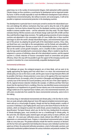 Compass 2020 | Jochen Steinhilber | Germany in international relations



pated sharp rise in the number of environmental refugees, hold substantial conflict potential.
Climate change can thus constitute a crucial barrier for development and an important instabi-
lity factor. It will be virtually impossible to reach the Millennium Development Goals without a
comprehensive environmental policy. But without economic and social progress, it will not be
possible to implement environmental protection in the developing countries.

Two developments in particular have in recent years served to sensitize the industrialized coun-
tries and challenge the defense mechanisms they have used to deny the state of the global
ecosystems: Hurricane Katrina showed that even the developed countries may be highly vul-
nerable to extreme weather events – and the substantial costs they entail. The Stern Report
estimates that by 2100 the economic costs of climate change could reach 20% of GNP, and that
they could therefore trigger deep recessions. The rapidly growing economies of some emerging
countries and adjustment in the consumption styles of a new middle class in these countries
have begun to alarm the world’s already industrialized regions, and environmental aspects are
part of this picture: by adopting the growth path of the industrialized countries, China, India,
and Brazil have cast a new light on the overexploitation and the finitude and vulnerability of
global environmental space. Business as usual in the industrialized countries, in the countries
that are the world’s current growth champions, and in a handful of other countries about to
take the leap would inevitably lead to environmental collapse. What is needed to stop this de-
velopment is a process of rethinking, above all in the industrialized countries, and the required
outcome is a drastic reduction of resource consumption based on conservation and greater
efficiency. Only in this way will it be possible to gain the support of the emerging countries and
countries in transition for a more environmentally compatible development path.

Environmental architectures

The challenges are grave, the ecological prospects are at times bleak, and we seem to be
rapidly approaching the tipping point from which there is no return. But environmental and
climate policy are now on the move as well, and this gives reason to hope that joint efforts will
be possible in the future: climate protection is once more on the agenda of the most important
international forums, for example, at the G-8 summits in Gleneagles and Heiligendamm; it was
a priority issue of the German EU Council presidency and at the core of the Lisbon Agenda; in
the US, regional emission-reduction initiatives (for example, in California and New York) have
shown that the rejectionist front is crumbling; China has now identified massive environmental
degradation as an impediment to its growth; German industry sees in the environmental (tech-
nology) market one of its important future markets; and a new environmental movement, one
with actors recruited also from outside the classic environmental community, seems to be in
the making.

One serious drag on international environmental and climate policy is the fact that its institu-
tions are weak and quite widely dispersed. Some 240 regional and global environmental agree-
ments add up to a virtual jungle of regimes, though one that has already posted a number of
successes in individual, in part highly specific areas (such as the Ozone Protocol or the Rio Con-
ventions, which are designed to protect the world climate, preserve biodiversity, and combat
desertification). The Kyoto Protocol, which sets, for the first time, binding limits for emissions
of climate-damaging gases, must certainly be seen as a breakthrough in climate policy. At
the same time, the reduction goals, lowered again and again and by no means sufficient, and
– above all – the seven-year ratification process clearly indicate how difficult it is to reach
agreements on environmental issues. Progress in international environmental policy is being
made at a very slow pace. The greatest obstacles include the need for consensus on decisions
and the fact that some agreements lack binding force because some individual countries have
opted out of them; the protracted ratification procedures; a lack of enforceable sanctions; and
substantial coordination problems between the various institutions and protocols involved. The


                                                                
 