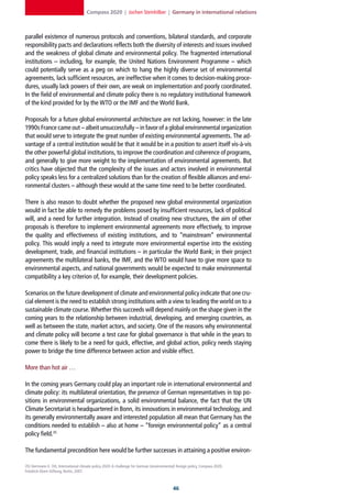 Compass 2020 | Jochen Steinhilber | Germany in international relations



parallel existence of numerous protocols and conventions, bilateral standards, and corporate
responsibility pacts and declarations reflects both the diversity of interests and issues involved
and the weakness of global climate and environmental policy. The fragmented international
institutions – including, for example, the United Nations Environment Programme – which
could potentially serve as a peg on which to hang the highly diverse set of environmental
agreements, lack sufficient resources, are ineffective when it comes to decision-making proce-
dures, usually lack powers of their own, are weak on implementation and poorly coordinated.
In the field of environmental and climate policy there is no regulatory institutional framework
of the kind provided for by the WTO or the IMF and the World Bank.

Proposals for a future global environmental architecture are not lacking, however: in the late
1990s France came out – albeit unsuccessfully – in favor of a global environmental organization
that would serve to integrate the great number of existing environmental agreements. The ad-
vantage of a central institution would be that it would be in a position to assert itself vis-à-vis
the other powerful global institutions, to improve the coordination and coherence of programs,
and generally to give more weight to the implementation of environmental agreements. But
critics have objected that the complexity of the issues and actors involved in environmental
policy speaks less for a centralized solutions than for the creation of flexible alliances and envi-
ronmental clusters – although these would at the same time need to be better coordinated.

There is also reason to doubt whether the proposed new global environmental organization
would in fact be able to remedy the problems posed by insufficient resources, lack of political
will, and a need for further integration. Instead of creating new structures, the aim of other
proposals is therefore to implement environmental agreements more effectively, to improve
the quality and effectiveness of existing institutions, and to “mainstream” environmental
policy. This would imply a need to integrate more environmental expertise into the existing
development, trade, and financial institutions – in particular the World Bank; in their project
agreements the multilateral banks, the IMF, and the WTO would have to give more space to
environmental aspects, and national governments would be expected to make environmental
compatibility a key criterion of, for example, their development policies.

Scenarios on the future development of climate and environmental policy indicate that one cru-
cial element is the need to establish strong institutions with a view to leading the world on to a
sustainable climate course. Whether this succeeds will depend mainly on the shape given in the
coming years to the relationship between industrial, developing, and emerging countries, as
well as between the state, market actors, and society. One of the reasons why environmental
and climate policy will become a test case for global governance is that while in the years to
come there is likely to be a need for quick, effective, and global action, policy needs staying
power to bridge the time difference between action and visible effect.

More than hot air …

In the coming years Germany could play an important role in international environmental and
climate policy: its multilateral orientation, the presence of German representatives in top po-
sitions in environmental organizations, a solid environmental balance, the fact that the UN
Climate Secretariat is headquartered in Bonn, its innovations in environmental technology, and
its generally environmentally aware and interested population all mean that Germany has the
conditions needed to establish – also at home – “foreign environmental policy” as a central
policy field.35

The fundamental precondition here would be further successes in attaining a positive environ-

35] Herrmann E. Ott, International climate policy 2020: A challenge for German (environmental) foreign policy, Compass 2020,
Friedrich-Ebert-Stiftung, Berlin, 2007.



                                                                                            
 