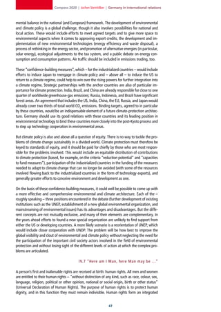 Compass 2020 | Jochen Steinhilber | Germany in international relations



mental balance in the national (and European) framework. The development of environmental
and climate policy is a global challenge, though it also involves possibilities for national and
local action. These would include efforts to meet agreed targets and to give more space to
environmental aspects when it comes to approving export credits, the development and im-
plementation of new environmental technologies (energy efficiency and waste disposal), a
process of rethinking in the energy sector, and promotion of alternative energies (in particular,
solar energy), ecological adjustments to the tax system, and a public debate on energy con-
sumption and consumption patterns. Air traffic should be included in emissions trading, too.

These “confidence-building measures”, which – for the industrialized countries – would include
efforts to induce Japan to reengage in climate policy and – above all – to induce the US to
return to a climate regime, could help to win over the rising powers for further integration into
a climate regime. Strategic partnerships with the anchor countries are also of particular im-
portance for climate protection. India, Brazil, and China are already responsible for close to one
quarter of worldwide greenhouse-gas emissions; Russia, Indonesia, and Brazil have significant
forest areas. An agreement that includes the US, India, China, the EU, Russia, and Japan would
already cover two thirds of total world CO2 emissions. Binding targets, agreed to in particular
by these countries, would be an indispensable element of a future climate-protection architec-
ture. Germany should use its good relations with these countries and its leading position in
environmental technology to bind these countries more closely into the post-Kyoto process and
to step up technology cooperation in environmental areas.

But climate policy is also and above all a question of equity. There is no way to tackle the pro-
blems of climate change sustainably in a divided world. Climate protection must therefore be
keyed to standards of equity, and it should be paid for chiefly by those who are most respon-
sible for the problems involved. This would include an equitable distribution of contributions
to climate protection (based, for example, on the criteria “reduction potential” and “capacities
to fund measures”), participation of the industrialized countries in the funding of the measures
needed to adapt to climate change that can no longer be avoided (with some of the resources
involved flowing back to the industrialized countries in the form of technology exports), and
generally greater efforts to conceive environment and development as one.

On the basis of these confidence-building measures, it could well be possible to come up with
a more effective and comprehensive environmental and climate architecture. Each of the –
roughly speaking – three positions encountered in the debate (further development of existing
institutions such as the UNEP, establishment of a new global environmental organization, and
mainstreaming of environmental issues) has its advantages and disadvantages. But the diffe-
rent concepts are not mutually exclusive, and many of their elements are complementary. In
the years ahead efforts to found a new special organization are unlikely to find support from
either the US or developing countries. A more likely scenario is a reorientation of UNEP, which
would include closer cooperation with UNDP. The problem will be how best to improve the
global visibility and clout of environmental and climate policy without neglecting the need for
the participation of the important civil society actors involved in the field of environmental
protection and without losing sight of the different levels of action at which the complex pro-
blems are articulated.

                                           IV.7 “Here am I Man, here Man may be …”

A person’s first and inalienable rights are received at birth: human rights. All men and women
are entitled to their human rights – “without distinction of any kind, such as race, colour, sex,
language, religion, political or other opinion, national or social origin, birth or other status”
(Universal Declaration of Human Rights). The purpose of human rights is to protect human
dignity, and in this function they must remain indivisible. Human rights form an integrated


                                                                
 