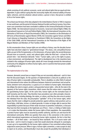 Compass 2020 | Jochen Steinhilber | Germany in international relations



whole consisting of civil, political, economic, social, and cultural rights that are equal and inter-
dependent. It goes without saying that this necessarily implies the universal validity of human
rights: wherever, and into whatever cultural context, a person is born, that person is entitled
to his or her human rights.

This at least was the basis of the idea adopted in the United Nations Charter in 1945 in response
to two world wars and the period of inhuman National Socialist and fascist tyranny. Since then,
seven core conventions have been concluded in addition to the Universal Declaration of Human
Rights (1948): the International Covenant on Economic, Social and Cultural Rights (1966), the
International Covenant on Civil and Political Rights (1966), the International Convention on the
Elimination of All Forms of Racial Discrimination (1965), the Convention on the Elimination of
All Forms of Discrimination against Women (1979), the Convention against Torture and Other
Cruel, Inhuman or Degrading Treatment or Punishment (1984), the Convention on the Rights
of the Child (1989), and the International Convention on the Protection of the Rights of All
Migrant Workers and Members of Their Families (1990).

As this enumeration shows, human rights are not without a history; over the decades human
rights have also been subject to “generational change”. The classic, civil, and political human
rights are part of the first generation, or first dimension, of human rights; the second dimension
focused more on economic, social, and cultural rights; while the third and – at least for the
present time – last dimension demands “meta-” human rights, such as the rights to peace,
a clean environment, and development. The right to development has in the meantime been
included in the catalogue of human rights; above all it more strongly reminds the international
community of its obligation to enforce human rights, even in countries that have proven unable
or unwilling to do so.

The implementation of an idea

However, demands cannot have an impact if they are not concretely addressed – and it is here
that the discussion begins, for the question of implementation is every bit as political as the
idea of human rights is reasonable and plausible. There is doubtless no other field of national
and international action where the difference between rhetorical commitment and actual be-
havior, between norm and practice, is a great as it is in relation to human rights. International
law obliges the state to respect, protect, and guarantee human rights – after all, the state is the
signatory of the human rights conventions, which means that the nation-state is responsible
for guaranteeing human rights. At the same time, human rights are the normative basis of
both humanity and the state. They therefore have precedence over other principles characte-
ristic of the state, including ideology, the nation, or culture, and they thus also serve to protect
the individual from the state, the presumptive “upholder” of his or her human rights, which
means that the state is obliged to provide protection against arbitrary state practices such as
forced labor, child labor, torture, or indeed genocide. In states no longer able to exercise their
responsibility to protect because of their weak structures or powerless institutions, or because
they have lost their monopoly on the legitimate use of force – that is, in failing or failed states
– or in states that themselves violate the human rights of their population, the responsibility
to protect human rights must be assumed by another authority, and this can and must be the
international community. While one question that arises in this connection is the extent to
which international organizations are bound by human rights standards, the fact is that their
members – all of them states – are bound by these standards. This is of course easier said
than done – and it is hard to imagine a state that would voluntarily relinquish its sovereignty
or own up to its responsibility for the human rights violations it has committed without being
subjected to severe pressure. When it signs a human rights convention, a state accepts its duty
to report on its actions, and theoretically it must also accept the possibility that individuals or



                                                                  
 