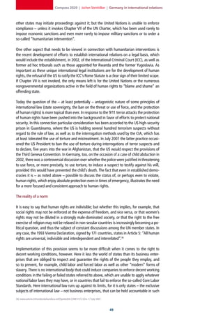 Compass 2020 | Jochen Steinhilber | Germany in international relations



other states may initiate proceedings against it; but the United Nations is unable to enforce
compliance – unless it invokes Chapter VII of the UN Charter, which has been used rarely to
impose economic sanctions and even more rarely to impose military sanctions or to order a
so-called “humanitarian intervention”.

One other aspect that needs to be viewed in connection with humanitarian interventions is
the recent development of efforts to establish international relations on a legal basis, which
would include the establishment, in 2002, of the International Criminal Court (ICC), as well as
former ad hoc tribunals such as those appointed for Rwanda and the former Yugoslavia. As
important as these unique international legal institutions are for the development of human
rights, the refusal of the US to ratify the ICC’s Rome Statute is a clear sign of their limited scope.
If Chapter VII is not invoked, the only means left is for the United Nations or the numerous
nongovernmental organizations active in the field of human rights to “blame and shame” an
offending state.

Today the question of the – at least potentially – antagonistic nature of some principles of
international law (state sovereignty, the ban on the threat or use of force, and the protection
of human rights) is more topical than ever. In response to the 9/11 terror attacks the protection
of human rights have been pushed into the background in favor of efforts to protect national
security. In this connection particular consideration has been accorded to the US high-security
prison in Guantánamo, where the US is holding several hundred terrorism suspects without
regard to the rule of law, as well as to the interrogation methods used by the CIA, which has
at least tolerated the use of torture and mistreatment. In July 2007 the latter practice occasi-
oned the US President to ban the use of torture during interrogations of terror suspects and
to declare, five years into the war in Afghanistan, that the US would respect the provisions of
the Third Geneva Convention. In Germany, too, on the occasion of a case of child abduction in
2002, there was a controversial discussion over whether the police were justified in threatening
to use force, or more precisely, to use torture, to induce a suspect to testify against his will,
provided this would have prevented the child’s death. The fact that even in established demo-
cracies it is – as noted above – possible to discuss the status of, or perhaps even to violate,
human rights, which enjoy absolute protection even in times of emergency, illustrates the need
for a more focused and consistent approach to human rights.

The reality of a norm

It is easy to say that human rights are indivisible; but whether this implies, for example, that
social rights may not be enforced at the expense of freedom, and vice versa, or that women’s
rights may not be diluted in a strongly male-dominated society, or that the right to the free
exercise of religion may not be relaxed in non-secular countries is increasingly becoming a po-
litical question, and thus the subject of constant discussions among the UN member states. In
any case, the 1993 Vienna Declaration, signed by 171 countries, states in Article 5: “All human
rights are universal, indivisible and interdependent and interrelated”.36

Implementation of this provision seems to be more difficult when it comes to the right to
decent working conditions, however. Here it less the world of states than its business enter-
prises that are obliged to respect and guarantee the rights of the people they employ, and
so to prevent, for example, child labor and forced labor as well as other “modern” forms of
slavery. There is no international body that could induce companies to enforce decent working
conditions in the failing or failed states referred to above, which are unable to apply whatever
national labor laws they may have, or in countries that fail to enforce the so-called Core Labor
Standards. Here international law runs up against its limits, for it is only states – the exclusive
subjects of international law – not business enterprises, that can be held accountable in such
36] www.unhchr.ch/huridocda/huridoca.nsf/(Symbol)/A.CONF.157.23.En, 17 July 2007.



                                                                                    
 