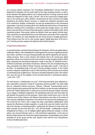 Compass 2020 | Jochen Steinhilber | Germany in international relations



are, in essence, Western institutions. This “transatlantic multilateralism” now sees itself chal-
lenged by the integration into the world market of the major emerging countries, as well as
by the realization that global problems such as climate protection or energy cannot be solved
without the integration of China, India, or Brazil.44 One of the crucial issues of global gover-
nance in the coming years will be whether it would be best for these countries to be largely
absorbed by the existing, Western structures, or whether the institutions themselves need
to be transformed. Strategic considerations, but also the ponderousness of the international
organizations, have led to mounting calls for more flexible and selective forms of international
diplomacy, including ad hoc consultations, contact groups (for example, Kosovo, Iran, North
Korea), concerted action on the part of the major powers, coalitions of the willing, South–North
cooperation projects. These groups’ policies are defined in their own capitals, and their legiti-
macy is based less on representation than on the effectiveness and results of their cooperative
efforts. The initiatives are rarely integrated into the formal structures of global governance.
These initiatives may, from case to case, provide support (“global governance of the last re-
sort”), but they may also compete and undermine these formal structures.

A fragmented multilateralism?

A new protectionism, persistent distrust between the old powers and the new global players,
unilateralist reflexes, and a deadlocked EU could fragment the structures of global governance
even further, and there is no way of knowing whether they will be replaced by new decision-
making structures. There is much, however, that indicates that in the coming years global
governance will be more inclusive, but also more exclusive: the big emerging countries will be
better integrated into international cooperation, mainly on the basis of “extended versions”
of Western coordination and initiative mechanisms. Otherwise the costs of implementing new
rules, particularly in the fields of climate, financial, and energy policy, would – in the eyes of
the West – be prohibitively high. In the eyes of the big emerging countries, in turn, further
economic integration would lead to a lock-in effect that forces them to become more involved
in coordinating work on global issues. This process of gradual integration could, in the medium
term, pave the way for the adoption of new structural elements in international relations,
– such as the “L-20”.

The trend toward a “multilateralism à la carte” of the kind practiced by some influential na-
tions could gather momentum. Instead of “cooperation wherever possible”, the motto might
then be “cooperation wherever necessary”. However, “reformed” neoconservatives such as
Francis Fukuyama have expressed the hope that a multiform, but also narrower multilateralism
of this kind (“realistic Wilsonianism”) could serve to restrain the American Gulliver and induce
him to engage in multilateral cooperation. This development will at the same time widen the
gulf between the powerful and the powerless. Classic North–South forums such as the UN
could lose some of their relevance and influence if key decisions were taken in the context of
more exclusive multilateral arrangements, from which for the most part the developing coun-
tries remain left out. There is also a danger that while a particularist multilateralism would
improve the effectiveness of policy regulation, it would at the same time further cement the
role of the executive in international politics, pushing back the influence of social actors and
NGOs. However, the role of the UN in this – all in all more flexible – multilateralism could be
strengthened by finding a mix of intelligent global agenda-setting (for example, in climate
policy), new structural elements (such as a UN environment organization), a more clear-cut
division of labor between the UN and the regional organizations in peacekeeping, and a better
dovetailing of ad hoc groups and the more exclusive circles with the more comprehensive
structures of global governance.


44] Dirk Messner, The European Union: Protagonist in a Multilateral World Order or Peripheral Power in the “Asia-Pacific” Century, in: Internatio-
nale Politik und Gesellschaft, Heft 1, 2007.



                                                                                               
 