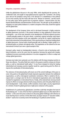 Compass 2020 | Jochen Steinhilber | Germany in international relations



Integration, cooperation, initiation

Unlike the globalization discourse in the early 1990s, which depoliticized the economy, dis-
credited the state, and sought to range global processes against the “Leviathan”, the coming
years will see the pendulum swing more in the direction of a rehabilitation of the political
vis-à-vis the economy. But the motto will have to be “Beware of extremes”, and the search
for new policy space will be geared more to pragmatic solutions – beyond statism, but also
beyond denationalization and demonization of state action. This will open up the possibility of
engaging in an open political debate on a modern conception of the state, at both the regional
and the global level.

The development of the European Union and its rule-based framework is highly conducive
to global governance structures. If the present tendency to cling stubbornly to formal state
sovereignties – one of the main obstacles to the development of efficient regional structures
– should gradually weaken in the years ahead, a systematic regional exchange could impart
substance and fresh impulses to this new regionalism. Led by the EU, regions could become
more firmly entrenched at the political level, in this way becoming an important building block
of global governance. German policy should generally seek to develop a higher profile in in-
ternational politics as initiator and agenda-setter. The negotiations on the statute for the new
International Criminal Court were a good example of this.

Germany’s policy, based on interdependent interests, is forced to rely on functioning multi-
lateral institutions, and at the same time the experience Germany has gained with complex
multilateral structures practically predestines it to active engagement in efforts to adapt and
reshape global governance.

Germany must make more systematic use of its relations with the large emerging countries to
forge new alliances. The policy fields best suited to the purpose would be energy and climate
policy, as well as international health policy.45 A new forum designed to bring the leading
industrialized and emerging countries together would be a good starting point for efforts to
improve the coordination of international policy.

The coherence of international policy will remain one of the central challenges of the years to
come. Entry points at the global level include improved cooperation between the multilateral
organizations, as well as interregional coordination mechanisms. What is needed at the Eu-
ropean level is a stronger voice for the EU in international organizations and a more flexible
mandate for negotiations in international forums. Finally, at the national level, Germany should
improve its efforts to manage coherence both among ministries and in the policy fields that are
most interdependent – trade, climate, conflict resolution, human rights, security. Appointment
of a minister of state for global governance might prove conducive to this purpose.

Establishment of a parliamentary globalization committee could help strengthen the hand of
the Bundestag and – in view of the fact that in parliament global issues are often dealt with in
isolation – at the same time prove conducive to discussing global challenges with reference to
issues that they have in common. On the other hand, any larger measure of “executive multila-
teralism” could serve to severely restrict the Bundestag in its political control function.




45] Wolfgang Hein, Global health: A policy field of underestimated importance, Compass 2020, Friedrich-Ebert-Stiftung, Berlin, 2007.



                                                                                              
 