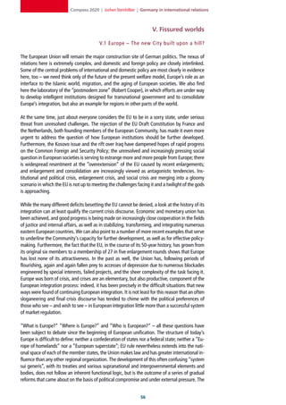 Compass 2020 | Jochen Steinhilber | Germany in international relations



                                                                       V. Fissured worlds

                                          V.1 Europe – The new Cit y built upon a hill?

The European Union will remain the major construction site of German politics. The nexus of
relations here is extremely complex, and domestic and foreign policy are closely interlinked.
Some of the central problems of international and domestic policy are most clearly in evidence
here, too – we need think only of the future of the present welfare model, Europe’s role as an
interface to the Islamic world, migration, and the aging of European societies. We also find
here the laboratory of the “postmodern zone” (Robert Cooper), in which efforts are under way
to develop intelligent institutions designed for transnational government and to consolidate
Europe’s integration, but also an example for regions in other parts of the world.

At the same time, just about everyone considers the EU to be in a sorry state, under serious
threat from unresolved challenges. The rejection of the EU Draft Constitution by France and
the Netherlands, both founding members of the European Community, has made it even more
urgent to address the question of how European institutions should be further developed.
Furthermore, the Kosovo issue and the rift over Iraq have dampened hopes of rapid progress
on the Common Foreign and Security Policy; the unresolved and increasingly pressing social
question in European societies is serving to estrange more and more people from Europe; there
is widespread resentment at the “overextension” of the EU caused by recent enlargements;
and enlargement and consolidation are increasingly viewed as antagonistic tendencies. Ins-
titutional and political crisis, enlargement crisis, and social crisis are merging into a gloomy
scenario in which the EU is not up to meeting the challenges facing it and a twilight of the gods
is approaching.

While the many different deficits besetting the EU cannot be denied, a look at the history of its
integration can at least qualify the current crisis discourse. Economic and monetary union has
been achieved, and good progress is being made on increasingly close cooperation in the fields
of justice and internal affairs, as well as in stabilizing, transforming, and integrating numerous
eastern European countries. We can also point to a number of more recent examples that serve
to underline the Community’s capacity for further development, as well as for effective policy-
making. Furthermore, the fact that the EU, in the course of its 50-year history, has grown from
its original six members to a membership of 27 in five enlargement rounds shows that Europe
has lost none of its attractiveness. In the past as well, the Union has, following periods of
flourishing, again and again fallen prey to accesses of depression due to numerous blockades
engineered by special interests, failed projects, and the sheer complexity of the task facing it.
Europe was born of crisis, and crises are an elementary, but also productive, component of the
European integration process: indeed, it has been precisely in the difficult situations that new
ways were found of continuing European integration. It is not least for this reason that an often
sloganeering and final crisis discourse has tended to chime with the political preferences of
those who see – and wish to see – in European integration little more than a successful system
of market regulation.

“What is Europe?” “Where is Europe?” and “Who is European?” – all these questions have
been subject to debate since the beginning of European unification. The structure of today’s
Europe is difficult to define: neither a confederation of states nor a federal state; neither a “Eu-
rope of homelands” nor a “European superstate”; EU rule nevertheless extends into the nati-
onal space of each of the member states, the Union makes law and has greater international in-
fluence than any other regional organization. The development of this often confusing “system
sui generis”, with its treaties and various supranational and intergovernmental elements and
bodies, does not follow an inherent functional logic, but is the outcome of a series of gradual
reforms that came about on the basis of political compromise and under external pressure. The


                                                                 
 