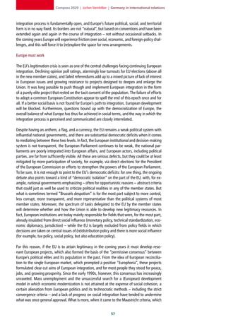 Compass 2020 | Jochen Steinhilber | Germany in international relations



integration process is fundamentally open, and Europe’s future political, social, and territorial
form is in no way fixed. Its borders are not “natural”, but based on conventions and have been
extended again and again in the course of integration – not without occasional setbacks. In
the coming years Europe will experience friction over social, economic, and foreign-policy chal-
lenges, and this will force it to (re)explore the space for new arrangements.

Europe must work

The EU’s legitimation crisis is seen as one of the central challenges facing continuing European
integration. Declining opinion poll ratings, alarmingly low turnouts for EU elections (above all
in the new member states), and failed referendums add up to a mixed picture of lack of interest
in European issues and growing resistance to projects designed to deepen and enlarge the
Union. It was long possible to push though and implement European integration in the form
of a purely elite project that rested on the tacit consent of the population. The failure of efforts
to adopt a common European Constitution appear to spell the end of this epoch once and for
all. If a better social basis is not found for Europe’s path to integration, European development
will be blocked. Furthermore, questions bound up with the democratization of Europe, the
overall balance of what Europe has thus far achieved in social terms, and the way in which the
integration process is perceived and communicated are closely interrelated.

Despite having an anthem, a flag, and a currency, the EU remains a weak political system with
influential national governments, and there are substantial democratic deficits when it comes
to mediating between these two levels. In fact, the European institutional and decision-making
system is not transparent, the European Parliament continues to be weak, the national par-
liaments are poorly integrated into European affairs, and European actors, including political
parties, are far from sufficiently visible. All these are serious defects, but they could be at least
mitigated by more participation of society, for example, via direct elections for the President
of the European Commission or efforts to strengthen the powers of the European Parliament.
To be sure, it is not enough to point to the EU’s democratic deficits: for one thing, the ongoing
debate also points toward a kind of “democratic isolation” on the part of the EU, with, for ex-
ample, national governments emphasizing – often for opportunistic reasons – abstract criteria
that could just as well be used to criticize political realities in any of the member states. But
what is sometimes termed “Brussels despotism” is for the most part subject to more control,
less corrupt, more transparent, and more representative than the political systems of most
member states. Moreover, the spectrum of tasks delegated to the EU by the member states
will determine whether and how the Union is able to develop new legitimacy resources. In
fact, European institutions are today mainly responsible for fields that were, for the most part,
already insulated from direct social influence (monetary policy, technical standardization, eco-
nomic diplomacy, jurisdiction) – while the EU is largely excluded from policy fields in which
decisions are taken on central issues of (re)distribution policy and there is more social influence
(for example, tax policy, social policy, but also education policy).

For this reason, if the EU is to attain legitimacy in the coming years it must develop reso-
nant European projects, which also formed the basis of the “permissive consensus” between
Europe’s political elites and its population in the past. From the idea of European reconcilia-
tion to the single European market, which prompted a positive “Europhoria”, these projects
formulated clear-cut aims of European integration, and for most people they stood for peace,
jobs, and growing prosperity. Since the early 1990s, however, this consensus has increasingly
unraveled. Mass unemployment and the unsuccessful search for a (European) development
model in which economic modernization is not attained at the expense of social cohesion, a
certain alienation from European politics and its technocratic methods – including the strict
convergence criteria – and a lack of progress on social integration have tended to undermine
what was once general approval. What is more, when it came to the Maastricht criteria, which


                                                                  
 