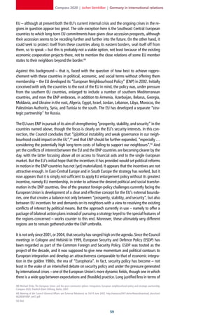 Compass 2020 | Jochen Steinhilber | Germany in international relations



EU – although at present both the EU’s current internal crisis and the ongoing crises in the re-
gions in question appear too great. The sole exception here is the Southeast Central European
countries to which long-term EU commitments have given clear accession prospects, although
their accession seems to be receding further and further into the future. On the other hand, it
could seek to protect itself from these countries along its eastern borders, seal itself off from
them, so to speak – but this is probably not a viable option, not least because of the existing
economic cooperation projects there, not to mention the close relations of some EU member
states to their neighbors beyond the border.48

Against this background – that is, faced with the question of how best to achieve rappro-
chement with these countries in political, economic, and social terms without offering them
membership – the EU developed its “European Neighbourhood Policy” (ENP) in 2002. Initially
conceived with only the countries to the east of the EU in mind, the policy was, under pressure
from the southern EU countries, enlarged to include a number of southern Mediterranean
countries, and now the ENP embraces, in addition to Armenia, Azerbaijan, Belarus, Georgia,
Moldavia, and Ukraine in the east, Algeria, Egypt, Israel, Jordan, Lebanon, Libya, Morocco, the
Palestinian Authority, Syria, and Tunisia to the south. The EU has developed a separate “stra-
tegic partnership” for Russia.

The EU uses ENP in pursuit of its aim of strengthening “prosperity, stability, and security” in the
countries named above, though the focus is clearly on the EU’s security interests. In this con-
nection, the Council concludes that “[p]olitical instability and weak governance in our neigh-
bourhood could impact on the EU”,49 and that ENP should be further expanded, “especially …
considering the potentially high long-term costs of failing to support our neighbours”.50 And
yet the conflicts of interest between the EU and the ENP countries are becoming clearer by the
day, with the latter focusing above all on access to financial aids and to the single European
market. But the EU’s initial hope that the incentives it has provided would set political reforms
in motion in the ENP countries has not (yet) materialized. It appears that the incentives are not
attractive enough. In East-Central Europe and in South Europe the strategy has worked, but it
now appears that it is simply not sufficient to apply EU enlargement policy without its greatest
incentive, namely EU membership, in order to achieve the desired political and social transfor-
mation in the ENP countries. One of the greatest foreign-policy challenges currently facing the
European Union is development of a clear and effective concept for the EU’s external bounda-
ries, one that creates a balance not only between “prosperity, stability, and security”, but also
between EU incentives for and demands on its neighbors with a view to resolving the existing
conflicts of interest by political means. But the approach currently in use – namely to offer a
package of bilateral action plans instead of pursuing a strategy keyed to the special features of
the regions concerned – works counter to this end. Moreover, these ultimately very different
regions are to remain gathered under the ENP umbrella.

It is not only since 2001, or 2004, that security has ranged high on the agenda. Since the Council
meetings in Cologne and Helsinki in 1999, European Security and Defence Policy (ESDP) has
been regarded as part of the Common Foreign and Security Policy. ESDP was touted as the
project of the decade, and it was supposed to give new momentum and political contours to
European integration and develop an attractiveness comparable to that of economic integra-
tion in the golden 1980s, the era of “Europhoria”. In fact, security policy has become – not
least in the wake of an intensified debate on security policy and under the pressure generated
by international crises – one of the European Union’s more dynamic fields, though one in which
there is a wide gap between expectations and (feasible) practice. Long justified less in terms of

48] Michael Ehrke, The European Union and the post-communist sphere: Integration, European neighbourhood policy and strategic partnership,
Compass 2020, Friedrich-Ebert-Stiftung, Berlin, 2007.
49] Meeting of the Council (General Affairs and External Relations) on 18/19 June 2007, http://www.eu2007.de/en/News/download_docs/Juni/
0628ENP/ENP_en07.pdf
50] Ibid.



                                                                                          
 