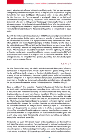 Compass 2020 | Jochen Steinhilber | Germany in international relations



security policy than with reference to integration and foreign policy, ESDP was given a stronger
strategic component when the European Security Strategy (ESS) was adopted in 2003. Vaguely
formulated in many places, the ESS paper still manages to outline – in ways setting it off from
the US – the contours of a European approach to security policy. While it is true that, based
on an expanded conception of security, Europe – the “civilian power with teeth” (Frank-Walter
Steinmeier) – also relies on military means, the strategy provides mainly for the use of a set of
integrated economic, civil, and police instruments. Embedded in an “effective multilateralism”,
the strategy propagates the export of “responsible government” as a value and focuses on the
regional and international structures that cause conflict, instead of being centered on rogue
states.

But while the institutional, technocratic structure of ESDP has made rapid progress in terms of
early warning, analysis, decision-making, and planning, a number of core political questions
are still unresolved and continue to be highly controversial among the member states. When,
where, and with what means should the EU engage in the field of security? Of what nature is
the relationship between ESDP and NATO and the United Nations, and how is Europe dealing
with US misgivings? How does the policy define the relationship between military and civil
means? What measures are provided to ensure ESDP’s democratic legitimacy and ability to
act? Are the member states prepared to mobilize the resources needed to develop ESDP and
to advance the transformation of security structures in the countries themselves? So far, no
strategic consensus has emerged on these questions, but without it an alternative European
security concept remains a chimera.

                                                                                   V. 2 The G-1

Far more than any other country, the US will continue to determine developments in interna-
tional relations in the years to come. The US is by far the world’s greatest military power, it
has the world’s largest and – compared to the other industrialized countries – most dynamic
economy, it is the world’s laboratory, its culture is globally present, and it has institutionally
anchored veto powers in all important international organizations. But whether and to what
extent many of the global and German goals outlined above are in fact reached will depend on
the ups and downs of cooperation with the “indispensable nation” (Madeleine Albright).

Based on Lord Ismay’s three necessities – “keeping the Russians out, the Germans down and
the Americans in” – and with Europe as the center of the bipolar confrontation, it must be said
in retrospect that the transatlantic relationship functioned quite smoothly during the Cold War,
despite periodic crises. In recent years, however, transatlantic differences have become more
pronounced. While the Iraq war has deepened the divide between Europe and the US, cracks
in the Western alliance had been visible for some time. Still, the governments on both sides of
the Atlantic have managed again and again to develop joint positions on important issues of
international politics. However, the Landmines Convention, the International Criminal Court,
the Biodiversity Convention, and the Kyoto Protocol are telling examples of a “multilateralism
minus one”, though one that has remained limited in its effects. As far as issues related to
reform of the international financial markets are concerned, there has been no progress for
years now because of the US’s skeptical stance. And a certain mutual mistrust has grown over
security policy, human rights, the relationship between religion and politics, and fair burden-
sharing in the transatlantic partnership.

The character and causes of the present crisis are controversial, however, and the signals from
both sides of the Atlantic contradictory. There have been calls for prudence from those who see
nothing new in this crisis discourse, since, as they claim, the rhetoric of trade war and the gro-
wing estrangement of the transatlantic partners has long been part of the political discourse
– and criticism is simply part of the natural process of change within transatlantic relations.


                                                                0
 