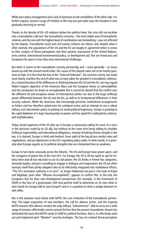Compass 2020 | Jochen Steinhilber | Germany in international relations



While poor policy management and a lack of openness to the sensibilities of the other side, it is
further argued, caused a surge of irritation as the Iraq war got under way, the situation is now
gradually returning to normal.

Thanks to the density of EU–US relations below the political level, the crisis did not escalate
into a transatlantic cold war: the transatlantic economy – the most stable area of transatlantic
relations and the one with the highest level of coordination and networking – was not affected
by the dispute. Transatlantic social and civil society contacts are robust, and, despite what is
often claimed, the populations of the US and the EU are largely in agreement when it comes
to their analysis of threat perceptions and their positive assessment of the United Nations,
arms control, international environmental policy, or development aid. Nor are Americans and
Europeans far apart in how they view international challenges.

But when it comes to the transatlantic security partnership and – more generally – to issues
bound up with the present world order, the causes of the dispute seem not to be merely ques-
tions of style. It is here that the loss of the “external federator”, the common enemy, has made
most clearly manifest the end of what was so long taken for granted in transatlantic relations.
As a characterization of the differences in thinking between the US and the EU, we may regard
Robert Kagan’s depiction of the American Mars and the European Venus as oversimplified,
and the conclusions he draws as wrongheaded. But it cannot be denied that the conflict over
the different US and European visions of international politics are due to the huge (military)
power differential between the US and the EU, as well as to fundamental differences in their
security cultures. While the American side increasingly perceives institutional arrangements
as fetters and has therefore opted more for unilateral action and an attempt to use a robust
military and intervention policy to prolong its world political hegemony, Europe is pointing to
the rapid depletion of a logic based purely on power and has opted for multipolarity, balance,
and multilateralism.

Today, broad segments of the US elite see in Europe a community calling for more of a voice
in the decisions made by its US ally, but without at the same time being willing to shoulder
(military) responsibility and international obligations. Instead of looking threats straight in the
eye, it is claimed, Europe is timid and hesitant, loses sight of the big picture amidst rules and
negotiations, and yet slipstreams in the US’s regulatory policy wake. In other words, it is preci-
sely what Europe regards as its political strengths that are interpreted here as weakness.

Europe in turn looks anxiously across the Atlantic. The US and Europe have grown apart, and
the arrogance of power lies at the root of it. For Europe, the US is all too quick to opt for mi-
litary force and all too reluctant to use its civil power; the US thinks in friend–foe categories,
demands loyalty, and yet is unwilling to engage in dialogue and cooperation; the US too often
exempts itself from jointly adopted rules to be effectively integrated into multilateral efforts.
“The US’s normative authority is in ruins”, as Jürgen Habermas has put it. One look at Kabul
and Baghdad, years after “Mission Accomplished”, appears to confirm this. In the end, the
Europeans fear for their own development perspectives (for example, in the framework of
ESDP) in the face of a great-power USA that permits itself to determine on its own what or
who stands for Europe (old or new Europe?) and is in a position to drive a wedge between its
own allies.

Nor is the situation much better with NATO, the core institution of the transatlantic partner-
ship. The eager acquisition of new members, the call for alliance action, and the ongoing
NATO missions (the alliance remains the only military “subcontractor” able to carry out a wide
range of missions effectively) cannot conceal the fact that the present transatlantic dissent has
eliminated the basis that NATO needs to fulfill its political function, that is, to effectively work
out and implement joint “Western” security strategies. The loss of a shared threat perception


                                                                 1
 