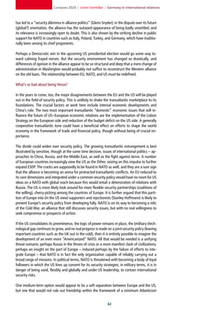 Compass 2020 | Jochen Steinhilber | Germany in international relations



has led to a “security dilemma in alliance politics” (Glenn Snyder); in the dispute over its future
(global?) orientation, the alliance has the outward appearance of being badly unsettled; and
its relevance is increasingly open to doubt. This is also shown by the striking decline in public
support for NATO in countries such as Italy, Poland, Turkey, and Germany, which have traditio-
nally been among its chief proponents.

Perhaps a Democratic win in the upcoming US presidential election would go some way to-
ward calming frayed nerves. But the security environment has changed so drastically, and
differences of opinion in the alliance appear to be so structural and deep that a mere change of
administration in Washington would probably not suffice to reconstruct the Western alliance
on the old basis. The relationship between EU, NATO, and US must be redefined.

What’s so bad about being Venus?

In the years to come, too, the major disagreements between the EU and the US will be played
out in the field of security policy. This is unlikely to shake the transatlantic marketplace to its
foundations. The crucial factors at work here include internal economic developments and
China’s role. The two most important transatlantic “domestic” economic issues that will in-
fluence the future of US–European economic relations are the implementation of the Lisbon
Strategy on the European side and reduction of the budget deficit on the US side. A generally
cooperative transatlantic tone could have a beneficial effect on efforts to shape the world
economy in the framework of trade and financial policy, though without being of crucial im-
portance.

The divide could widen over security policy. The growing transatlantic estrangement is best
illustrated by sensitive, though at the same time decisive, issues of international politics – ap-
proaches to China, Russia, and the Middle East, as well as the fight against terror. A number
of European countries increasingly view the US as the Other, seizing on this impulse to further
expand ESDP. The cracks are supposedly to be found in NATO as well, and they are a sure sign
that the alliance is becoming an arena for protracted transatlantic conflicts. An EU reduced to
its core dimensions and integrated under a common security policy would have no room for US
ideas on a NATO with global reach because this would entail a deterioration of relations with
Russia. The US is more likely look around for more flexible security partnerships (coalitions of
the willing), cherry-picking among the countries of Europe. It is further argued that this parti-
tion of Europe into (in the US view) supporters and rejectionists (Stanley Hoffmann) is likely to
prevent Europe’s security policy from developing fully. NATO is on its way to becoming a relic
of the Cold War, an alliance that still discusses security issues, but with no real willingness to
seek compromise or prospects of action.

If the US consolidates its preeminence, the logic of power remains in place, the (military-)tech-
nological gap continues to grow, and no real progress is made on a joint security policy (leaving
important countries such as the UK out in the cold), then it is entirely possible to imagine the
development of an even more “Americanized” NATO. All that would be needed is a unifying
threat scenario: perhaps Russia in the throes of crisis or a more manifest clash of civilizations;
perhaps an insight on the part of Europe – induced perhaps by the failure of efforts to inte-
grate Europe – that NATO is in fact the only organization capable of reliably carrying out a
broad range of missions. In political terms, NATO is threatened with becoming a body of loyal
followers in which the US lines up consent for its security strategies; in military terms, it is in
danger of being used, flexibly and globally and under US leadership, to contain international
security risks.

One medium-term option would appear to be a soft separation between Europe and the US,
but one that would not rule out friendship within the framework of a minimum Atlanticism


                                                                2
 