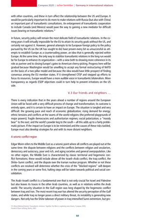 Compass 2020 | Jochen Steinhilber | Germany in international relations



with other countries, and these in turn affect the relationship between the US and Europe. It
would be particularly important to do more to make relations with Russia (but also with China)
an important part of transatlantic consultations. An enlargement of transatlantic cooperation
to include Canada (and Mexico) would pave the way to gaining a new mediator for difficult
issues bearing on transatlantic relations.51

In future, security policy will remain the most delicate field of transatlantic relations. In the co-
ming years it will virtually impossible for the EU to attain its security goals without the US, and
certainly not against it. However, general attempts to tie European foreign policy to the policy
pursued by the US (as the UK has sought to do) have proven every bit as unsuccessful as att-
empts to establish Europe as a countervailing power, an idea that is generally rejected within
Europe. At the same time, the only way to stabilize transatlantic relations in the long run would
be for Europe to enhance its organization – with a view both to showing more coherence in its
role as partner and to closing Europe’s gates to American cherry-picking. Progress here will be
gradual because Washington would be unwilling to accept any formal restructuring of NATO
on the basis of a two-pillar model and because the idea would have little prospect of finding
consensus among the EU member states. If it strengthened CFSP and stepped up efforts to
focus its resources, Europe would have a more audible voice in transatlantic bilateralism. More
transparency as regards ESDP objectives could in turn help to prevent irritations on the US
side.

                                                                                 V. 3 Our friends and neighbors …

There is every indication that in the years ahead a number of regions around the European
Union will be faced with a very difficult process of change and transformation; its outcome is
entirely open, and it is certain to have an impact on Europe. The situation is tangled and very
difficult: the growing pace and reach of economic globalization; rising demand for energy;
ethnic tensions and conflicts at the seams of the world religions (the preferred playgrounds of
major powers); fragile democracies and authoritarian regimes; social polarization; a “moody
bear” to the east; and the world’s powder keg to the south – all this adds up to a fairly proble-
matic picture. If the impact on Europe is to be minimized and the causes of these risks tackled,
Europe must also develop strategies for and with its more distant neighbors.

A seismic conflict region

Edgar Morin refers to the Middle East as a seismic point where all conflicts are played out at the
same time: the dispute between religions and the conflicts between religion and secularism,
democracy and autocracy, poor and rich, and aging societies and general overpopulation. Like
no other region, the Middle East is characterized by classic territorial and hegemonic con-
flict formations; these would include above all the Israeli–Arab conflict, the Iraq conflict, the
Shiite–Sunni conflict, and the dispute over the Iranian nuclear program. Whether or not these
conflicts are resolved will determine whether the crisis of the “blocked regions” will deepen
in the coming years or some first, halting steps will be taken towards political and social con-
solidation.

The Arab–Israeli conflict is a fundamental one that is not only crucial for Israel and Palestine
but also leaves its traces in the other Arab countries, as well as in relations within the Arab
world. The security situation in the Gulf region was long shaped by the hegemonic conflict
between Iraq and Iran. The most recent Iraq war has altered the security perception of the Gulf
states, and while Iraq no longer poses a direct military threat, its instability is generating new
dangers. Not only has the Shiite takeover of power in Iraq intensified Sunni extremism, but gro-

51] Almut Wieland-Karimi, Transatlantic relations: Together the West is exploring new shores, Compass 2020,
Friedrich-Ebert-Stiftung, Berlin, 2007.



                                                                                             
 
