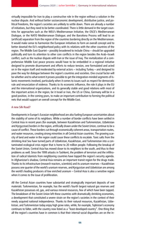 Compass 2020 | Jochen Steinhilber | Germany in international relations



virtually impossible for Iran to play a constructive role in the region without a solution in the
nuclear dispute. And without better socioeconomic development, distributive justice, and po-
litical freedoms, the region’s societies are unlikely to settle down. There are already a number
of initiatives, but they need to be better coordinated. There is little demand in the target coun-
tries for approaches such as the WEU’s Mediterranean Initiative, the OSCE’s Mediterranean
Dialogue, or the NATO Mediterranean Dialogue; and the Barcelona Process will lead to an
(artificial) separation from the region of the countries bordering directly on the Mediterranean.
It would make sense to harmonize the European initiatives to form an overall concept and to
better dovetail the EU’s neighborhood policy with its relations with the other countries of the
region. The Middle East Quartet – possibly broadened to include China – should be upgraded
politically and turn its attention to other core conflicts in the region besides the Arab–Israeli
conflict, such as the nuclear dispute with Iran or the issue of Iraq. The revitalization of a com-
prehensive Middle East peace process would have to be embedded in a regional initiative
designed to promote disarmament and efforts to reduce tension, one formulated and acted
on in the region itself and moderated by external actors – including Turkey – and designed to
pave the way for dialogue between the region’s countries and societies. One crucial factor will
be whether and to what extent it proves possible to get the integration-minded segments of Is-
lamic movements involved, particularly when it comes to issues such as respect for democratic
rule and renunciation of violence. Thanks to its economic influence, the role it plays in the EU
and the international organizations, and its generally stable and good relations with most of
the important actors in the region, be it Israel or Iran, the US or China, Germany will be in a
good position, in the coming years, to make an important contribution to forming the political
nets that would support an overall concept for the Middle East.

A new Silk Road?

Developments in Europe’s Eurasian neighborhood are also fueling European uncertainties about
the stability of some of its neighbors. While a number of border conflicts have been settled in
Central Asia in recent years (for example, between Kazakhstan and Turkmenistan, Uzbekistan
and Kyrgyzstan) borders in the region, artificially drawn under the Soviet Union, continue to be a
cause of conflict. These borders cut through economically coherent areas, transportation routes,
and water resources, creating strong minorities in all Central Asian countries. The growing scar-
city of land and water in the region could cause these conflicts to escalate. Toxic salts from the
shrinking Aral Sea have turned parts of Uzbekistan, Kazakhstan, and Turkmenistan into a con-
taminated ecological crisis region that is home to 20 million people. Following the breakup of
the Soviet Union, Central Asia has moved closer to its neighbors to the south, and thus to their
problems as well. Since the 1999 attacks in Tashkent, the problem of terrorism and the infiltra-
tion of radical Islamists from neighboring countries have topped the region’s security agenda.
In Afghanistan’s shadow, Central Asia remains an important transit region for the drugs trade.
Thanks to its infrastructure (research reactors, scientists) and its uranium reserves – Kazakhstan
possess one quarter of the world’s uranium reserves, and Kyrgyzstan and Uzbekistan are among
the world’s leading producers of low enriched uranium – Central Asia is also a sensitive region
when it comes to the issue of proliferation.

All the Central Asian countries have substantial and strategically important deposits of raw
materials: Turkmenistan, for example, has the world’s fourth largest natural gas reserves and
Kazakhstan possesses oil, gas, and various mineral resources, few of which have been tapped.
The breakdown of the Soviet Union left these countries with dramatically shrinking economies,
a development that constituted a severe strain on the region’s societies in the context of their
newly acquired national independence. Thanks to their natural resources, Kazakhstan, Uzbe-
kistan, and Turkmenistan today enjoy high grow rates, while, for example, Tajikistan’s economy
continues to falter, with the country now listed as a “least developed country”. One thing that
all the region’s countries have in common is that their internal social disparities are on the in-


                                                                
 