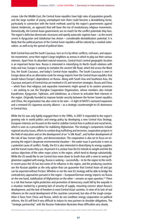 Compass 2020 | Jochen Steinhilber | Germany in international relations



crease. Like the Middle East, the Central Asian republics have high rates of population growth,
and the large number of young unemployed men there could become a destabilizing factor,
particularly in connection with the harsh methods used by the region’s governments against
Islamic tendencies, an approach that will favor the rise of revolutionary religious movements.
Domestically, the Central Asian governments are no match for the conflict potentials they face.
The region’s defective democratic structures and openly autocratic regimes have – as the recent
unrest in Kyrgyzstan and Uzbekistan has shown – considerable destabilization potential. It is
likely that the political picture of the Central Asian republics will be colored by a marked natio-
nalism, as well as by the spread of political Islam.

Both Central Asia and the South Caucasus, torn as it is by ethnic conflicts, civil wars, and separa-
tist movements, serve their region’s large neighbors as arenas in which to play out their various
interests. Apart from its abundant natural resources, Central Asia’s central geographic location
is an important factor here. Russia is interested in intensifying its North–South relations with
India and Iran; Europe is seeking to revitalize the ancient Silk Road, which led across the Black
Sea, the South Caucasus, and today’s Central Asian republics. The South Caucasus is seen in
Europe above all as an alternative route for energy imports from the Central Asian republics that
would reduce Europe’s dependence on Russia. Along with South Asia and Southeast Asia, the
Caucasus and parts of Central Asia are involved in US anti-terrorism strategies. Russia and China
– which fears that religious and separatist movements might spread to its eastern provinces
– are seeking to use the Shanghai Cooperation Organization, whose members also include
Kazakhstan, Kyrgyzstan, Tajikistan, and Uzbekistan, as a forum to articulate their interests in
the region. Originally founded to improve border security between the former Soviet republics
and China, the organization has also come to be seen – in light of NATO’s eastward expansion
and a renewed US–Japanese security alliance – as a strategic counterweight to US dominance
in Central Asia.

While the EU was only lightly engaged there in the 1990s, in 2007 it responded to the region’s
growing role in world politics and energy policy by developing a new Central Asia Strategy.
European interests are focused on the need to stabilize Central Asia in political and social terms,
which is seen as a precondition for stabilizing Afghanistan. The strategy’s components include
regional security issues, efforts to combat drug trafficking and terrorism, cooperation projects in
the field of education and on the development of an “e-Silk Road”, and further development of
the rule of law, human rights, and democratization. The cooperation is also set to focus on im-
proving the region’s desperate environmental situation – the water issue in particular is seen as
a potential cause of conflict. Finally, the EU is also interested in diversifying its energy suppliers
and the transit routes they use. At present it is unclear how the EU intends to weight and link the
various objectives of the other major actors in the region, which tend to diverge substantially.
While the US would like to see Central Asia move closer to South Asia with a view to seeing Af-
ghanistan supplied with energy, Russia is seeking – successfully – to tie the region to the north.
In recent years the US has lost some of its influence in the region, and the producing countries
see the Russian pipeline as the only option that can guarantee that Central Asian oil and gas
can be exported without friction. Whether or not the new EU strategy will be able to bridge the
contradictory approaches pursued in the region – European/German energy imports via Russia
on the one hand, stabilization of Afghanistan on the other – remains an open question.54 There
is a risk that human rights protection and promotion of democracy could fall by the wayside in
a situation marked by a growing lack of security of supply, mounting concern about Russia’s
development, and the lack of freedom in most Central Asian societies. In view of its lack of real
influence on the social development of the countries concerned, but also of the tough compe-
tition it faces from China and Russia, which do not condition energy cooperation on political
reforms, the EU will find it very difficult to induce its new partners to shoulder obligations. The
“strategic partnership” with the Russian Federation illustrates these difficulties very clearly.
54] Reinhard Krumm, Central Asia: The struggle for power, energy and human rights, Compass 2020, Friedrich-Ebert-Stiftung, Berlin, 2007.



                                                                                             
 