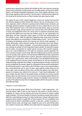 Compass 2020 | Jochen Steinhilber | Germany in international relations



Southeast Asian regional forums (ASEAN, ARF-ASEAM). By 2010 a free trade area is projected
between China and ASEAN; it would include some two billion people and thus be the world’s
largest. In the Shanghai Cooperation Organization, in turn, China, together with Russia, is see-
king to forge regional ties with Central Asia. That the project is directed not least against the
US is shown by the fact that Iran has, on China’s initiative, been given observer status.

Even against the grain of their regional engagement, several such countries have launched
new initiatives designed to better network their relations. Here too, the driving force is eco-
nomic cooperation, which is reflected in a growing number of bilateral trade, investment, and
technology agreements between emerging countries, but also in regional forums such as the
China–Africa Cooperation Forum or the South American-Arab Summit, which are concerned
mainly with trade, energy, and raw materials issues. Since the failure of the 2003 WTO summit
in Cancún, the establishment of the G-20+ and an upturn in cooperation among India, Brazil,
and South Africa (IBSA) have meant that new Southern groups are now represented in the
global game, and these cooperation projects appear to be both more institutionalized and
more durable in nature. Unlike the approaches adopted by earlier South–South cooperation
projects, these alliances are concentrated on a limited number of issues.57 The G-20+, a group
of emerging and developing countries that represent over half the world’s population – in-
cluding, among others, all the important countries of the South (India, China, Brazil, Mexico,
Indonesia, South Africa, Nigeria, and Egypt) – is focused almost exclusively on agricultural is-
sues, including, for example, US and EU agricultural export subsidies, the opening of European
and US markets, and protection for national agrarian structures. More extensive proposals,
such as one on the establishment of a free trade area among the countries organized in the
G-20+, have yet to be given concrete shape. IBSA also initially focused on economic and trade
issues (for example, trade in generics, free trade between MERCOSUR and India, improvement
of shipping and air routes between these countries, approaches involving joint production of
weapons, and, in general terms, efforts aimed at giving a more development-friendly shape
to the multilateral financial and trade system). But the alliance has also been broadened to
include technology cooperation (for example, on agrofuel production and space research) and
security arrangements (for example, support for enlargement of the permanent membership of
the UN Security Council). In ways similar to the G-20, IBSA is more an issue-oriented alliance
than a fixed political bloc, but its canon of values, which explicitly includes democracy and
human rights, marks this alliance off from China, and IBSA also appears to be rather homo-
geneous in its makeup. How resilient the first shoots of a “South–South multilateralism” will
prove, whether they will continue to be properly tended, and whether the countries involved
will prove able to turn their economic rise to account in terms of growing political influence are
all matters that are difficult to judge at present. However, the challenges to the present core
countries of the global economy that are emerging together with the new powers are clearly
discernible even today.

Integration or countervailing power?

The rise of new economic powers affects some of Germany’s – itself a trading power – fun-
damental interests. While it opens up new chances for new markets, it will also ratchet up
competition for markets and raw materials and increase the pressure for change in global
market institutions. The German Chamber of Commerce and Industry estimates that as early as
2008 China could challenge Germany for its title of world export champion (although German
companies will be involved in roughly 50% of Chinese exports). The new constellations have
already forced the Western industrialized countries to deal with a number of questions, in
particular financial, trade, and energy issues. Roughly the same can be said of climate policy
and a number of security issues. Whether and to what extent the rising powers are integrated

57] Thomas Manz, Allianzen und Gruppen im Global Governance System: Multilateralismus zwischen partikularen Interessen und universellen
Anforderungen, Internationale Politik und Gesellschaft, Heft 2, 2007.



                                                                                        2
 