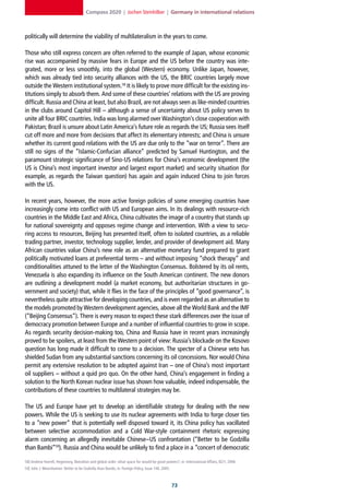 Compass 2020 | Jochen Steinhilber | Germany in international relations



politically will determine the viability of multilateralism in the years to come.

Those who still express concern are often referred to the example of Japan, whose economic
rise was accompanied by massive fears in Europe and the US before the country was inte-
grated, more or less smoothly, into the global (Western) economy. Unlike Japan, however,
which was already tied into security alliances with the US, the BRIC countries largely move
outside the Western institutional system.58 It is likely to prove more difficult for the existing ins-
titutions simply to absorb them. And some of these countries’ relations with the US are proving
difficult. Russia and China at least, but also Brazil, are not always seen as like-minded countries
in the clubs around Capitol Hill – although a sense of uncertainty about US policy serves to
unite all four BRIC countries. India was long alarmed over Washington’s close cooperation with
Pakistan; Brazil is unsure about Latin America’s future role as regards the US; Russia sees itself
cut off more and more from decisions that affect its elementary interests; and China is unsure
whether its current good relations with the US are due only to the “war on terror”. There are
still no signs of the “Islamic-Confucian alliance” predicted by Samuel Huntington, and the
paramount strategic significance of Sino-US relations for China’s economic development (the
US is China’s most important investor and largest export market) and security situation (for
example, as regards the Taiwan question) has again and again induced China to join forces
with the US.

In recent years, however, the more active foreign policies of some emerging countries have
increasingly come into conflict with US and European aims. In its dealings with resource-rich
countries in the Middle East and Africa, China cultivates the image of a country that stands up
for national sovereignty and opposes regime change and intervention. With a view to secu-
ring access to resources, Beijing has presented itself, often to isolated countries, as a reliable
trading partner, investor, technology supplier, lender, and provider of development aid. Many
African countries value China’s new role as an alternative monetary fund prepared to grant
politically motivated loans at preferential terms – and without imposing “shock therapy” and
conditionalities attuned to the letter of the Washington Consensus. Bolstered by its oil rents,
Venezuela is also expanding its influence on the South American continent. The new donors
are outlining a development model (a market economy, but authoritarian structures in go-
vernment and society) that, while it flies in the face of the principles of “good governance”, is
nevertheless quite attractive for developing countries, and is even regarded as an alternative to
the models promoted by Western development agencies, above all the World Bank and the IMF
(“Beijing Consensus”). There is every reason to expect these stark differences over the issue of
democracy promotion between Europe and a number of influential countries to grow in scope.
As regards security decision-making too, China and Russia have in recent years increasingly
proved to be spoilers, at least from the Western point of view: Russia’s blockade on the Kosovo
question has long made it difficult to come to a decision. The specter of a Chinese veto has
shielded Sudan from any substantial sanctions concerning its oil concessions. Nor would China
permit any extensive resolution to be adopted against Iran – one of China’s most important
oil suppliers – without a quid pro quo. On the other hand, China’s engagement in finding a
solution to the North Korean nuclear issue has shown how valuable, indeed indispensable, the
contributions of these countries to multilateral strategies may be.

The US and Europe have yet to develop an identifiable strategy for dealing with the new
powers. While the US is seeking to use its nuclear agreements with India to forge closer ties
to a “new power” that is potentially well disposed toward it, its China policy has vacillated
between selective accommodation and a Cold War-style containment rhetoric expressing
alarm concerning an allegedly inevitable Chinese–US confrontation (“Better to be Godzilla
than Bambi”59). Russia and China would be unlikely to find a place in a “concert of democratic

58] Andrew Hurrell, Hegemony, liberalism and global order: what space for would-be great powers?, in: International Affairs, 82/1, 2006.
59] John J. Mearsheimer: Better to be Godzilla than Bambi, in: Foreign Policy, Issue 146, 2005.



                                                                                                  
 