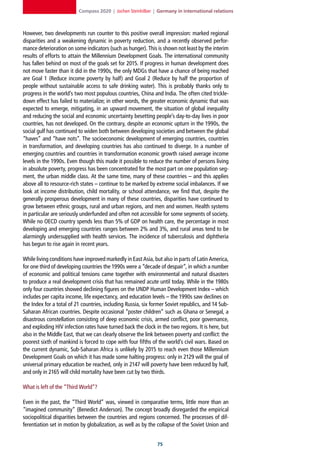 Compass 2020 | Jochen Steinhilber | Germany in international relations



However, two developments run counter to this positive overall impression: marked regional
disparities and a weakening dynamic in poverty reduction, and a recently observed perfor-
mance deterioration on some indicators (such as hunger). This is shown not least by the interim
results of efforts to attain the Millennium Development Goals. The international community
has fallen behind on most of the goals set for 2015. If progress in human development does
not move faster than it did in the 1990s, the only MDGs that have a chance of being reached
are Goal 1 (Reduce income poverty by half) and Goal 2 (Reduce by half the proportion of
people without sustainable access to safe drinking water). This is probably thanks only to
progress in the world’s two most populous countries, China and India. The often cited trickle-
down effect has failed to materialize; in other words, the greater economic dynamic that was
expected to emerge, mitigating, in an upward movement, the situation of global inequality
and reducing the social and economic uncertainty besetting people’s day-to-day lives in poor
countries, has not developed. On the contrary, despite an economic upturn in the 1990s, the
social gulf has continued to widen both between developing societies and between the global
“haves” and “have nots”. The socioeconomic development of emerging countries, countries
in transformation, and developing countries has also continued to diverge. In a number of
emerging countries and countries in transformation economic growth raised average income
levels in the 1990s. Even though this made it possible to reduce the number of persons living
in absolute poverty, progress has been concentrated for the most part on one population seg-
ment, the urban middle class. At the same time, many of these countries – and this applies
above all to resource-rich states – continue to be marked by extreme social imbalances. If we
look at income distribution, child mortality, or school attendance, we find that, despite the
generally prosperous development in many of these countries, disparities have continued to
grow between ethnic groups, rural and urban regions, and men and women. Health systems
in particular are seriously underfunded and often not accessible for some segments of society.
While no OECD country spends less than 5% of GDP on health care, the percentage in most
developing and emerging countries ranges between 2% and 3%, and rural areas tend to be
alarmingly undersupplied with health services. The incidence of tuberculosis and diphtheria
has begun to rise again in recent years.

While living conditions have improved markedly in East Asia, but also in parts of Latin America,
for one third of developing countries the 1990s were a “decade of despair”, in which a number
of economic and political tensions came together with environmental and natural disasters
to produce a real development crisis that has remained acute until today. While in the 1980s
only four countries showed declining figures on the UNDP Human Development Index – which
includes per capita income, life expectancy, and education levels – the 1990s saw declines on
the Index for a total of 21 countries, including Russia, six former Soviet republics, and 14 Sub-
Saharan African countries. Despite occasional “poster children” such as Ghana or Senegal, a
disastrous constellation consisting of deep economic crisis, armed conflict, poor governance,
and exploding HIV infection rates have turned back the clock in the two regions. It is here, but
also in the Middle East, that we can clearly observe the link between poverty and conflict: the
poorest sixth of mankind is forced to cope with four fifths of the world’s civil wars. Based on
the current dynamic, Sub-Saharan Africa is unlikely by 2015 to reach even those Millennium
Development Goals on which it has made some halting progress: only in 2129 will the goal of
universal primary education be reached, only in 2147 will poverty have been reduced by half,
and only in 2165 will child mortality have been cut by two thirds.

What is left of the “Third World”?

Even in the past, the “Third World” was, viewed in comparative terms, little more than an
“imagined community” (Benedict Anderson). The concept broadly disregarded the empirical
sociopolitical disparities between the countries and regions concerned. The processes of dif-
ferentiation set in motion by globalization, as well as by the collapse of the Soviet Union and


                                                               
 