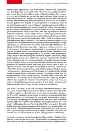 Compass 2020 | Jochen Steinhilber | Germany in international relations



the East European regimes (which – even in official terms – transformed the “second world”
into a developing region), have served to further extend this world. Instead of moving reso-
lutely to adopt the democratic and liberal market model embraced by the West, responses
to the process of globalization and outcomes have varied significantly. Having embarked on
development paths based on a mixture of export orientation and protectionism and designed
to develop their domestic markets, East Asian countries such as South Korea and Taiwan have
long since graduated from the status of developing countries; in recent years a number of
East-Central European countries have used European integration as a means of catching up
with the process of globalization; large emerging countries such as China, India, and Brazil are
seeking closer and closer integration into the global economy and are now, in material if not
(yet) in institutional terms, among its core countries; while many tiny countries have developed
offshore financial centers – “capital’s red light districts” – seeking highly specific approaches
to plugging into the communications channels and financial flows of international markets.
While these countries have generally posted positive results – though to some extent accom-
panied by heightened domestic inequalities – other developing countries continue to be faced
everywhere with the (in part intensifying) Third World syndromes and anomie typical of fragile
political, social, and economic systems. For example, the countries of the Middle East are par-
tially integrated into the world economy, but the – in part rising – rent-type revenues they earn
do little to improve their development situation; indeed, in some cases such revenues stand
in the way of economic diversification and benefit only these countries’ small elites and often
autocratic regimes. In other developing countries, in turn, individual islands of prosperity (for
example, the urban elites of coastal regions) or enclaves of the global economy (for example,
special production zones or service facilities) have experienced integration within the global
economy. Alongside corrupt elites, clientism, and massive social problems, a tendency in these
countries to discredit the state, a consequence of the development paradigm dominant until
quite recently, has prevented individual development approaches from having an impact on
higher-level structures. Finally, the regions threatened by state breakdown – above all Sub-
Saharan Africa, the Caucasus, Central Asia, and, to a lesser extent, several Andean countries
– have experienced a massive downturn. The deterioration of the social, material, and health
situation of many people there is closely associated with a deterioration of public order: ele-
mentary government functions – peace and security, functioning markets, human rights, and
the rule of law – are restricted at best to individual regions (such as a capital city), if they have
not broken down altogether. The “markets of violence” that often emerge in such places serve
as bases for illegal trafficking and criminal networks of all kinds. They are part and parcel of
shadow globalization, and at the same time serve to finance persisting anarchy.

Terms such as “Third World” or “the South” have always been somewhat imprecise. A conti-
nuing process of fragmentation induced by various global ups and downs have further under-
mined their usefulness as collective terms for countries with similar development problems.
The “Third World” is vanishing from the statistics, taking with it a particular view of the global
development dilemma. It is true that even rich countries have persistent poverty segments,
social disparities are deepening in the emerging countries, there are rich elites in developing
countries, and the term “Third World” has developed from a geographic category into a social
category used throughout the world (Marc Berger). But far from being uniform, the impacts
of global problems are geographically concentrated, whether in terms of health, climate, nut-
rition, or conflict. Regardless of social differentiation, the fact remains that a small part of the
world’s population, living in the North, continues to enjoy the lion’s share of world income, and
worldwide social and economic distributive injustices not only persist but are deteriorating.

It is therefore interesting to note that the proclamation of the end of the “Third World” coin-
cided with the search for new lines of conflict, now defined less in socioeconomic terms than in
terms of security and culture. The development dilemma now found itself displaced by the se-



                                                                 
 