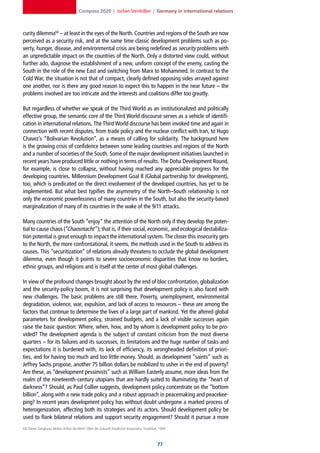 Compass 2020 | Jochen Steinhilber | Germany in international relations



curity dilemma60 – at least in the eyes of the North. Countries and regions of the South are now
perceived as a security risk, and at the same time classic development problems such as po-
verty, hunger, disease, and environmental crisis are being redefined as security problems with
an unpredictable impact on the countries of the North. Only a distorted view could, without
further ado, diagnose the establishment of a new, uniform concept of the enemy, casting the
South in the role of the new East and switching from Marx to Mohammed. In contrast to the
Cold War, the situation is not that of compact, clearly defined opposing sides arrayed against
one another, nor is there any good reason to expect this to happen in the near future – the
problems involved are too intricate and the interests and coalitions differ too greatly.

But regardless of whether we speak of the Third World as an institutionalized and politically
effective group, the semantic core of the Third World discourse serves as a vehicle of identifi-
cation in international relations. The Third World discourse has been invoked time and again in
connection with recent disputes, from trade policy and the nuclear conflict with Iran, to Hugo
Chavez’s “Bolivarian Revolution”, as a means of calling for solidarity. The background here
is the growing crisis of confidence between some leading countries and regions of the North
and a number of societies of the South. Some of the major development initiatives launched in
recent years have produced little or nothing in terms of results. The Doha Development Round,
for example, is close to collapse, without having reached any appreciable progress for the
developing countries. Millennium Development Goal 8 (Global partnership for development),
too, which is predicated on the direct involvement of the developed countries, has yet to be
implemented. But what best typifies the asymmetry of the North–South relationship is not
only the economic powerlessness of many countries in the South, but also the security-based
marginalization of many of its countries in the wake of the 9/11 attacks.

Many countries of the South “enjoy” the attention of the North only if they develop the poten-
tial to cause chaos (“Chaosmacht ”); that is, if their social, economic, and ecological destabiliza-
tion potential is great enough to impact the international system. The closer this insecurity gets
to the North, the more confrontational, it seems, the methods used in the South to address its
causes. This “securitization” of relations already threatens to occlude the global development
dilemma, even though it points to severe socioeconomic disparities that know no borders,
ethnic groups, and religions and is itself at the center of most global challenges.

In view of the profound changes brought about by the end of bloc confrontation, globalization
and the security-policy boom, it is not surprising that development policy is also faced with
new challenges. The basic problems are still there. Poverty, unemployment, environmental
degradation, violence, war, expulsion, and lack of access to resources – these are among the
factors that continue to determine the lives of a large part of mankind. Yet the altered global
parameters for development policy, strained budgets, and a lack of visible successes again
raise the basic question: Where, when, how, and by whom is development policy to be pro-
vided? The development agenda is the subject of constant criticism from the most diverse
quarters – for its failures and its successes, its limitations and the huge number of tasks and
expectations it is burdened with, its lack of efficiency, its wrongheaded definition of priori-
ties, and for having too much and too little money. Should, as development “saints” such as
Jeffrey Sachs propose, another 75 billion dollars be mobilized to usher in the end of poverty?
Are these, as “development pessimists” such as William Easterly assume, more ideas from the
realm of the nineteenth-century utopians that are hardly suited to illuminating the “heart of
darkness”? Should, as Paul Collier suggests, development policy concentrate on the “bottom
billion”, along with a new trade policy and a robust approach in peacemaking and peacekee-
ping? In recent years development policy has without doubt undergone a marked process of
heterogenization, affecting both its strategies and its actors. Should development policy be
used to flank bilateral relations and support security engagement? Should it pursue a more
60] Dieter Senghaas, Wohin driftet die Welt? Über die Zukunft friedlicher Koexistenz, Frankfurt, 1994.



                                                                                               
 
