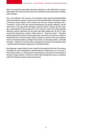 Compass 2020 | Jochen Steinhilber | Germany in international relations



often it is precisely the weak signals and pointers that lead us in the right direction. Compass
2020 supplies this context and at the same time is intended to prompt a discussion on foreign-
policy strategies.

This is also reflected in the structure of the individual articles (www.fes.de/kompass2020),
which are intended to provide an overview of the most important themes and regions involved
in Germany’s foreign relations. All the articles have the same structure: they begin with a
“framework” section on the most important developments, the greatest challenges, and the
central actors in the policy fields and regions concerned. Section 2 analyzes the role, strate-
gies, and perceptions of German policy so far. The “scenarios” section then outlines plausible
alternative scenarios illustrating how the policy field might develop over the next 15 years
and what the driving factors could be. Finally, Section 4 – “options for action” – formulates
possible approaches for German and European policy. The present text examines a number of
fundamental issues of German foreign relations, provides an overview of the most important
trends in international relations, develops three scenarios on international politics, and briefly
formulates – based on the numerous ideas and proposals presented in the individual articles
– priorities that German policy might pursue in international affairs.

But prospective, creative thinking is more a matter for the many than for the few. The scenarios
and options for action developed here should therefore be understood not as in any sense a
final word but rather as a starting point for and invitation to a discussion on the prospects of
Germany’s foreign relations, to which the Friedrich-Ebert-Stiftung will continue to contribute
within the framework of events and discussion forums.




                                                                
 