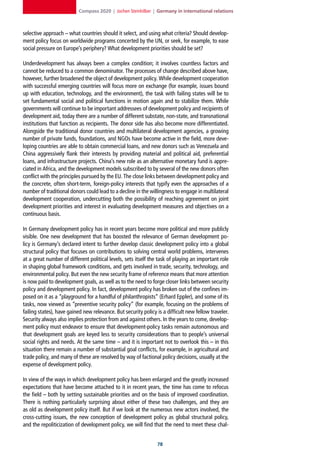 Compass 2020 | Jochen Steinhilber | Germany in international relations



selective approach – what countries should it select, and using what criteria? Should develop-
ment policy focus on worldwide programs concerted by the UN, or seek, for example, to ease
social pressure on Europe’s periphery? What development priorities should be set?

Underdevelopment has always been a complex condition; it involves countless factors and
cannot be reduced to a common denominator. The processes of change described above have,
however, further broadened the object of development policy. While development cooperation
with successful emerging countries will focus more on exchange (for example, issues bound
up with education, technology, and the environment), the task with failing states will be to
set fundamental social and political functions in motion again and to stabilize them. While
governments will continue to be important addressees of development policy and recipients of
development aid, today there are a number of different substate, non-state, and transnational
institutions that function as recipients. The donor side has also become more differentiated.
Alongside the traditional donor countries and multilateral development agencies, a growing
number of private funds, foundations, and NGOs have become active in the field, more deve-
loping countries are able to obtain commercial loans, and new donors such as Venezuela and
China aggressively flank their interests by providing material and political aid, preferential
loans, and infrastructure projects. China’s new role as an alternative monetary fund is appre-
ciated in Africa, and the development models subscribed to by several of the new donors often
conflict with the principles pursued by the EU. The close links between development policy and
the concrete, often short-term, foreign-policy interests that typify even the approaches of a
number of traditional donors could lead to a decline in the willingness to engage in multilateral
development cooperation, undercutting both the possibility of reaching agreement on joint
development priorities and interest in evaluating development measures and objectives on a
continuous basis.

In Germany development policy has in recent years become more political and more publicly
visible. One new development that has boosted the relevance of German development po-
licy is Germany’s declared intent to further develop classic development policy into a global
structural policy that focuses on contributions to solving central world problems, intervenes
at a great number of different political levels, sets itself the task of playing an important role
in shaping global framework conditions, and gets involved in trade, security, technology, and
environmental policy. But even the new security frame of reference means that more attention
is now paid to development goals, as well as to the need to forge closer links between security
policy and development policy. In fact, development policy has broken out of the confines im-
posed on it as a “playground for a handful of philanthropists” (Erhard Eppler), and some of its
tasks, now viewed as “preventive security policy” (for example, focusing on the problems of
failing states), have gained new relevance. But security policy is a difficult new fellow traveler.
Security always also implies protection from and against others. In the years to come, develop-
ment policy must endeavor to ensure that development-policy tasks remain autonomous and
that development goals are keyed less to security considerations than to people’s universal
social rights and needs. At the same time – and it is important not to overlook this – in this
situation there remain a number of substantial goal conflicts, for example, in agricultural and
trade policy, and many of these are resolved by way of factional policy decisions, usually at the
expense of development policy.

In view of the ways in which development policy has been enlarged and the greatly increased
expectations that have become attached to it in recent years, the time has come to refocus
the field – both by setting sustainable priorities and on the basis of improved coordination.
There is nothing particularly surprising about either of these two challenges, and they are
as old as development policy itself. But if we look at the numerous new actors involved, the
cross-cutting issues, the new conception of development policy as global structural policy,
and the repoliticization of development policy, we will find that the need to meet these chal-


                                                                
 
