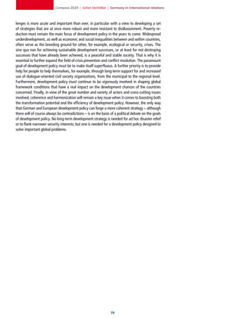 Compass 2020 | Jochen Steinhilber | Germany in international relations



lenges is more acute and important than ever, in particular with a view to developing a set
of strategies that are at once more robust and more resistant to disillusionment. Poverty re-
duction must remain the main focus of development policy in the years to come. Widespread
underdevelopment, as well as economic and social inequalities between and within countries,
often serve as the breeding ground for other, for example, ecological or security, crises. The
sine qua non for achieving sustainable development successes, or at least for not destroying
successes that have already been achieved, is a peaceful and stable society. That is why it is
essential to further expand the field of crisis prevention and conflict resolution. The paramount
goal of development policy must be to make itself superfluous. A further priority is to provide
help for people to help themselves, for example, through long-term support for and increased
use of dialogue-oriented civil society organizations, from the municipal to the regional level.
Furthermore, development policy must continue to be vigorously involved in shaping global
framework conditions that have a real impact on the development chances of the countries
concerned. Finally, in view of the great number and variety of actors and cross-cutting issues
involved, coherence and harmonization will remain a key issue when it comes to boosting both
the transformation potential and the efficiency of development policy. However, the only way
that German and European development policy can forge a more coherent strategy – although
there will of course always be contradictions – is on the basis of a political debate on the goals
of development policy. No long-term development strategy is needed for ad hoc disaster relief
or to flank narrower security interests; but one is needed for a development policy designed to
solve important global problems.




                                                                
 