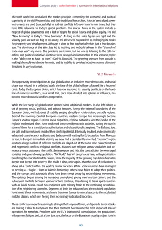 Compass 2020 | Jochen Steinhilber | Germany in international relations



Microsoft world has revitalized the market principle, cementing the economic and political
superiority of the old Western bloc and their traditional hierarchies. A set of centralized power
instruments are used (successfully) to address conflicts left over from former times, but they
have little relevance to today’s global problems. The crucial flaws in the system include a
neglect of global governance and a lack of regard for social issues and global equity. The old
“New Economy” is today’s “Now Economy”. As long as the sales figures are right and the
security gaps are not too big or too costly, the West sees no problem in prolonging its model
for prosperity and development, although it does so less euphorically than just a few decades
ago. The dominance of the West has led to nothing, and nobody believes in the “triumph of
trade over war” any more. The problems are known, but no one is listening to the calls for
action, and political initiatives continue to be delayed and obstructed. In this scenario power
is the “ability not to have to learn” (Karl W. Deutsch). The growing pressure from outside is
making Microsoft world more hermetic, and its inability to develop inclusive systems ultimately
threatens its very existence.

                                                                                 VI. 2 Firewalls

The opportunity in world politics to give globalization an inclusive, more democratic, and social
shape was missed. In a polarized world the idea of the global village collapsed like a house of
cards. Today the European Union, which has now improved its security profile, is on the front-
line of numerous conflicts, in a world that, once more divided into spheres of influence, has
become more distrustful and less cooperative.

While the last surge of globalization opened some additional markets, it also left behind a
set of growing social, political, and cultural tensions. Along the external boundaries of the
European Union, we find zones of stability verging abruptly on crisis-shaken, unstable regions.
Beyond the booming Central European countries, eastern Europe has increasingly become
Europe’s shadow region. Extreme social disparities, criminal networks, and the exodus of the
region’s modernized elites have weakened these semidemocratic societies, paving the way in
some of them for a transition to authoritarian and ultranationalist regimes. The Balkans, too,
are split and have retained most of their conflict potential. Ethnically troubled and economically
exhausted countries such as Bosnia and Serbia are still waiting for EU accession. From Morocco
to Iran, in Europe’s immediate vicinity, we now find a persistently unsettled, “seismic” region
in which a large number of different conflicts are played out at the same time: classic territorial
and hegemonic conflicts, religious conflicts, disputes over religion versus secularism and de-
mocracy versus autocracy, the conflict between poor and rich, the contradiction between aged
societies and general overpopulation. “McWorld” has left deep traces here, with globalization
benefiting the educated middle classes, while the majority of the growing population has fallen
deeper and deeper into poverty. This made it clear, once again, that the clash of civilizations is
above all a conflict within the world’s Islamic societies. While some countries have managed
to develop a – fragile – form of Islamic democracy, others have failed to adapt their politics,
and the corrupt and autocratic elites have been swept away by socioreligious movements.
The uprisings began among the numerous unemployed young men in urban centers, and the
subsequent conflicts between various factions continue, threatening to break apart countries
such as Saudi Arabia. Israel has responded with military force to the continuing destabiliza-
tion of its neighboring countries. Segments of both the educated and the excluded population
have joined these movements, and more than ever Europe is now a beacon to the secularized
middles classes, which are fleeing their increasingly radicalized societies.

These conflicts are now threatening to strangle the European Union, and sporadic terror attacks
are making it clear to Europeans that their continent has become the most important area of
operations for terrorists. Problems with the EU’s institutional consolidation, the population’s
enlargement fatigue, and, at a later juncture, the focus on the European security project have in


                                                                
 