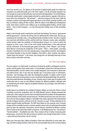 Compass 2020 | Jochen Steinhilber | Germany in international relations



lanes from terrorist acts. The debate on the provision of global public goods has fizzled out;
ecosystems are protected locally and in the richer regions, if at all; and urban migration has
risen sharply on account of desertification and environmental degradation. The United Nations,
chronically underfunded, is today largely restricted to a policy based on appeals. Only Sub-Sa-
haran Africa has remained the “UN continent” – with poor prospects for the future. Both the
European countries and Europe itself regard agriculture as one of their sovereign activities, and
they are therefore sealing off their markets. With the failure of the Millennium Development
Goals, fewer donor countries were willing to go on providing global funding, and the major
donors – most of them European – are now focusing their funding more on their immediate
periphery.

Politics in the Firewall world is ruled by fear and friend–foe thinking. The motto is “government
without governance”, and here the strong state has dethroned the market state. Security, gu-
aranteed by the sovereign state, is the guiding principle of political action. Security is equated
more and more with defense and less and less with trust. However, society, state, and politics
cannot function under the conditions of institutionalized mistrust. It is a time in which the
response to crime is war, a time of ever more closely meshed fences, of the well-contrived
security instrument, of the thousand-gate gated community, of the “sleeper”, and of high-
flying illusions concerning the airtightness of the system. “Hell is – other people”, and today
everyone is looking for his or her own separate peace, using political, economic, technological,
and cultural firewalls to shut out their neighbors, their district, other countries and regions.
“Batten down the hatches!” is the motto, even though this can ultimately lead only to more
furious attacks and further insecurity.

                                                                       VI. 3 The Linux option

The Linux option is no ideal world. It continues to be beset by conflicts and flagrant social dis-
parities, and the power of the nation-state is, if not unbroken, at least one of the key factors of
international politics. But the world is more socially integrated, more innovative in democratic
and political terms, than it was only two decades ago. It was broad access to information,
education, and technology that made this development possible. In today’s world of short
distances and broad communications no one is waiting for the big breakthrough, the world for-
mula that would eliminate all problems at once. Instead, work is under way at countless small
construction sites to come up with different solutions for different problems, although work
on transforming the world’s regional and global institutions has just begun and will remain a
task for the future.

Hardly anyone was fooled by the ecological Potemkin villages set up by the Chinese Central
Committee around the competition sites: the 2008 Olympic Games in Beijing presented the
world with a dark ecological scenario that concisely illustrated the problem of overexploitation
and the finiteness of the world’s natural resources. The West has become more and more sensi-
tive to the fact that ecological collapse is inevitable if the modus operandi of the industrialized
and the emerging countries continues to be the “business as usual” of those dedicated to the
Western growth model and lifestyles. The 2007 Stern Report on the economic costs of climate
change and the inevitable increase in extreme weather events in the US and Europe dismantled
piece by piece the repression mechanisms and the illusions cherished by Western societies
when it comes to the state of the world’s ecosystems. In the Mediterranean Sea – the Germans’
“favorite bathtub” – the jellyfish now rules. These creatures thrive in today’s increasing water
temperatures, and the few fish still surviving are nowhere near enough to keep them in check
– pizza with tuna has become a bit of a luxury!

When, just a few years later, millions of people in China were affected by an acute water shor-
tage, and after ecology had been made out as the worst possible drag on the economy, Beijing


                                                                
 