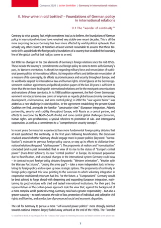 Compass 2020 | Jochen Steinhilber | Germany in international relations



         II. New wine in old bottles? – Foundations of German policy
                                            in international relations

                                                                                    II.1 The “wonder of continuit y” 1

Contrary to what passing fads might sometimes lead us to believe, the foundations of German
policy in international relations have remained very stable over recent decades. This is all the
more surprising because Germany has been more affected by world-political upheavals than
virtually any other country. It therefore at least seemed reasonable to assume that these tec-
tonic shifts would shake the foreign policy foundations of a country that straddled the boundary
line of the global conflict that had just come to an end.

But little has changed in the core elements of Germany’s foreign relations since the mid-1950s.
These include the country’s commitment to use foreign policy to come to terms with Germany’s
past, its Western orientation, its skepticism regarding military force and renunciation of traditi-
onal power politics in international affairs, its integration efforts and deliberate renunciation of
a measure of its sovereignty, its efforts to promote peace and security throughout Europe, and
its worldwide respect for international law and human rights. A brief glance at the German go-
vernment coalition agreements and political position papers of the last 20 years is sufficient to
show that the sections dealing with international relations are for the most part concretizations
and variations of these core tasks. In its 1998 coalition agreement, the Red–Green German go-
vernment introduced some new points of emphasis as regards global issues (mainly concerning
development, environmental, and arms control policy); in 2002 the “war against terror” was
added as a new challenge in world politics. In the agreement establishing the present Grand
Coalition we find, alongside the familiar “construction sites” (European integration, Atlantic
partnership, security and stability throughout Europe, with Russia as a central partner, and
efforts to overcome the North–South divide) and some central global challenges (terrorism,
human rights, and proliferation), a special reference to promotion of sub- and interregional
cooperation, as well as a commitment to a “comprehensive security concept”.

In recent years Germany has experienced two more fundamental foreign-policy debates that
at least questioned this continuity. In the first years following Reunification, the discussion
revolved around whether Germany should engage more in power politics (keyword: “norma-
lization”), maintain its previous foreign-policy course, or step up its efforts to civilianize inter-
national relations (keyword: “civilian power”). The proponents of realism and “normalization”
concluded (and in part demanded) that in view of its rise to the status of “Europe’s central
power” (Hans-Peter Schwarz), its new “central position” in Europe, its increased population
due to Reunification, and structural changes in the international system Germany could now
– in contrast to past foreign-policy debates (keywords: “Western orientation”, “treaties with
the Warsaw Pact states”, “closing the arms gap”) – take a more independent tack in formu-
lating its foreign policy and so open up new strategic options. The proponents of continuity in
foreign policy opposed this view, pointing to the successes to which voluntary integration in
cooperative multilateral processes had led. For the future, a “Europeanized” Germany would
be best advised to forge ahead with deepening and expanding European integration, main-
taining its good relations with tried and tested international institutions. For their part, the
representatives of the civilian-power approach took the view that, against the background of
a more complex world-political setting, Germany now had a greater responsibility – but also a
greater capacity – to work towards the rule of law, protection of individual and collective civil
rights and liberties, and a reduction of pronounced social and economic disparities.

The call for Germany to pursue a more “self-assured power politics” more strongly oriented
towards national interests largely faded away unheard at the end of the 1990s. The “wonder
1] I would like to thank all my colleagues from the “Compass 2020” project for interesting discussions and helpful comments on the present text.



                                                                                               
 