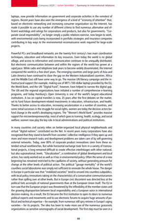 Compass 2020 | Jochen Steinhilber | Germany in international relations



laptops, now provide information on government and corporate activities in the remotest of
regions. Recent years have also seen the emergence of a kind of “economy of attention” that,
based on electronic networking and increasing consumer organization via the Internet, has
made it possible to use any number of different criteria to find numerous alternative and ef-
ficient watchdogs and ratings for corporations and products, but also for governments. “Cor-
porate social responsibility”, no longer simply a public relations exercise, now began to work,
with environmental costs being incorporated in portfolio strategies and insurance companies
contributing in key ways to the environmental reconnaissance work required for large-scale
projects.

Powerful PCs and broadband networks are the twenty-first century’s two main coordination
techniques, education and information its key resources. Even today the world is no global
village, and access to information and communication continues to be unequally distributed.
But electronic communication between and within the regions of the world has grown at a
rapid pace. While radio and telephone took years to become widely disseminated, the Internet
conquered the world in a few short years. The emerging countries and large parts of Asia and
Latin America have continued to close the gap on the Western industrialized countries. Africa
and the Middle East still have some way to go. The massive UN literacy campaign and the in-
frastructural support (for example, making use of MIT’s 100-dollar laptop) provided by the EU,
the World Bank, and the UN “Digital Fund”, however, have helped to narrow the digital gap.
The UN and the regional organizations have initiated a number of comprehensive e-learning
programs, and today Hamburg’s Open University is one of the world’s largest educational
institutions. A tax on capital transfers is now, 25 years after the first debates on the matter,
set to fund future development-related investments in education, infrastructure, and health.
Thanks to better access to education, increasing secularization in a number of countries, and
some initial successes in the struggle for social rights, women are today the decisive actors be-
hind change in the world’s developing regions. The “Women’s World Bank” provides massive
support for microenterepreneurship, most of which goes to training, health, ecology, and social
welfare; women now play the key role in local administrations and political institutions.

In many countries civil society relies on better-organized local physical neighborhoods and
virtual “digital nations” constituted via the Net. In recent years many corporations have also
recognized that they stand to benefit from societies’ collective intelligence if they open up and
more and more research tasks and development problems are taken care of by self-governing
external networks. Today, over 80% of corporate product innovations stem from these ex-
tended virtual workbenches. But while horizontal exchange took form in a variety of transna-
tional projects, it long remained difficult to create effective interlinkages with other national,
but also supranational, levels. “Glocalization”, a combination of global development and local
action, has rarely worked out as well as it has in environmental policy. Often the sense of a new
beginning has remained restricted to the capillaries of society, without generating pressure for
change at the other levels of political action. The political “garage mentality” of the world’s
countless social laboratories was simply not sufficient to renovate the whole house. The danger
in Europe in particular was that “mobilized societies” tend to unravel into countless subpublics,
with local policy innovations taking on the characteristics of a conservative communitarianism
rather than spilling over at other levels. But in Europe civic discontent was directed less at the
political faits accomplis of national governments than at the European Union itself. The EU in
turn saw that the European project was threatened by the inflexibility of the member states and
the growing disproportion between local responsibility and a European voice in international
decision-making. As a result, the EU became the first institution to open its doors to numerous
political experts and movements and to use electronic forums to acquire huge amounts of po-
litical and technical expertise – for example, from numerous still spry retirees in Europe’s aging
societies – for its projects. The idea has been to make more use of the numerous grassroots
organizations as sensitive seismographs of social development. The first step must be seen in a


                                                                
 