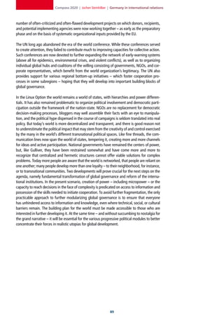 Compass 2020 | Jochen Steinhilber | Germany in international relations



number of often-criticized and often-flawed development projects on which donors, recipients,
and potential implementing agencies were now working together – as early as the preparatory
phase and on the basis of systematic organizational inputs provided by the EU.

The UN long ago abandoned the era of the world conference. While these conferences served
to create attention, they failed to contribute much to improving capacities for collective action.
Such conferences are now devoted to further expanding the network of early-warning systems
(above all for epidemics, environmental crises, and violent conflicts), as well as to organizing
individual global hubs and coalitions of the willing consisting of governments, NGOs, and cor-
porate representatives, which benefit from the world organization’s legitimacy. The UN also
provides support for various regional bottom-up initiatives – which foster cooperation pro-
cesses in some subregions – hoping that they will develop into important building blocks of
global governance.

In the Linux Option the world remains a world of states, with hierarchies and power differen-
tials. It has also remained problematic to organize political involvement and democratic parti-
cipation outside the framework of the nation-state. NGOs are no replacement for democratic
decision-making processes, bloggers may well assemble their facts with an eye to manipula-
tion, and the political hype dispensed in the course of campaigns is seldom translated into real
policy. But today’s world is more decentralized and transparent, and there is good reason not
to underestimate the political impact that may stem from the creativity of and control exercised
by the many in the world’s different transnational political spaces. Like fine threads, the com-
munication lines now span the world of states, tempering it, creating more and more channels
for ideas and active participation. National governments have remained the centers of power,
but, like Gulliver, they have been restrained somewhat and have come more and more to
recognize that centralized and hermetic structures cannot offer viable solutions for complex
problems. Today more people are aware that the world is networked, that people are reliant on
one another; many people develop more than one loyalty – to their neighborhood, for instance,
or to transnational communities. Two developments will prove crucial for the next steps on the
agenda, namely fundamental transformation of global governance and reform of the interna-
tional institutions. In the present scenario, creation of power – including micropower – or the
capacity to reach decisions in the face of complexity is predicated on access to information and
possession of the skills needed to initiate cooperation. To avoid further fragmentation, the only
practicable approach to further modularizing global governance is to ensure that everyone
has unhindered access to information and knowledge, even where technical, social, or cultural
barriers remain. The building plan for the world must be made accessible to those who are
interested in further developing it. At the same time – and without succumbing to nostalgia for
the grand narrative – it will be essential for the various progressive political modules to better
concentrate their forces in realistic utopias for global development.




                                                                
 