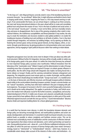 Compass 2020 | Jochen Steinhilber | Germany in international relations



                                                       VII. “The future is unwritten”

“In the long run”, John Maynard Keynes correctly noted in view of the bewildering diversity of
economic forecasts, “we are all dead”. Before that, it might still prove worthwhile to lend a hand
in shaping world events, however. Imagining the future is a first step toward averting or reali-
zing it. If we cannot predict the future, we can at least shape it. Looking at our three scenarios,
the main task facing international relations in the years ahead will be to create and consolidate
political trust and prevent the erosion of trust. Trust is the basis of political and social action, it
is the real mutual “security pact”. Certainly, it must not be blind, and trust invariably remains
risky and prone to disappointment. But in view of the growing complexity often noted in inter-
national relations, the multifarious susceptibilities and threat potentials it may involve, the only
way to create the institutions and structures needed to solve global problems is to tackle the
troublesome business of building trust and confidence at all levels of politics. Trust is thus best
created through integration, not exclusion; by building bridges, not by opening up divides; by
fostering the common good, not by servicing special interests, be they religious, ethnic, or eco-
nomic; through social democracy; by giving precedence to civil preventative action over reactive
approaches; and by engaging in open political discourse rather than seeking to elude debate.

                                                                                 VII.1 Integration

Integration presupposes trust, but also serves more to deepen it than just about any other poli-
tical instrument. Without further EU integration, Germany will be virtually unable to realize any
of its foreign-policy goals in the years ahead. It is within the Union that Germany has achieved
its most important foreign policy successes since reunification. Political innovations from the
laboratory of the “postmodern zone” (Robert Cooper) and the determination to make of Europe
something more than a European Hansa are required if Europe is to obtain greater influence in
world politics. But the will to forge ahead with integration also implies not being forced into a
barren debate on Europe’s finality and the seeming contradiction between enlargement and
deepening. The integration process must remain open as a matter of principle, and the political
projects of the future should always be mindful of both: “Europe must work”, in a twofold sense
– on the basis of democratic and effective structures and through European political initiatives
keyed visibly to the social problems besetting European societies. Europe’s concrete borders are
not “natural” boundaries, and they have often been redefined in the past in keeping with poli-
tical exigencies. The prospect of accession is the EU’s most successful foreign-policy instrument,
and it should not be rashly relinquished. This applies in particular to Turkey, and Turkish acces-
sion in the medium term will prove crucial for the further economic, sociopolitical, and security-
related development of the EU. A stable zone of peace and a dynamic and politically innovative
Europe cannot fail to have spillover effects on other regional projects in other parts of the world.
Influential regional structures are both the sine qua non for a “sound internationalism” (Boutros
Boutros Ghali) and important building blocks for a future global governance.

                                                                          VII. 2 Building bridges

In a world that has become more obscure, in which the boundaries between domestic and
foreign policy are becoming increasingly blurred, and world-political problems and action are
closely interdependent and intertwined, it is essential to build trust-based networks at as many
political levels as possible to reduce complexity and facilitate common action. This can be
achieved most sustainably by means of stabilization and the construction of effective internati-
onal organizations that reduce mistrust and alienation, and in which partnerships are based on
rules. Strong political partners and – above all – a set of effective multilateral institutions are the
two pillars on which the post-war successes of German foreign policy have rested. Germany’s
strategy, based on “intertwined” or “institutionalized” interests – which have, however, to a
considerable extent always taken account of the interests of other actors and institutions – its


                                                                   0
 