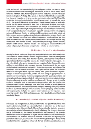 Compass 2020 | Jochen Steinhilber | Germany in international relations



stable relations with the core countries of global development, and the trust it enjoys among
the international institutions constitute good preconditions, in view of the sad state of the in-
ternational institutions today, for developing new initiatives and building coalitions with a view
to implementing them. At the top of the agenda are the return of the US to the world’s multila-
teral structures, integration of the large emerging countries, strengthening of the UN, and the
construction of comprehensive institutions in conflict-prone areas – for example, the energy
sector – that presently lack them. In such a mediatory role Germany will need to be predictable,
reliable, but also flexible and willing to learn, if it is to perform the occasional balancing act
in its European, transatlantic, or Eurasian relations (for example, in its relations with Turkey,
China, and the US). But the ability to meet global challenges, in all their different manifestations,
would presuppose that as many relevant actors as possible are involved in the relevant policy
networks. Bridges must therefore be built above all between governments, labor unions, and
NGOs, between businesses, parliaments, and international institutions, between churches and
societies. The special tasks of the future will include approaches to dealing with the new elites
in the Middle East and Latin America, building intellectual and cultural bridges with the rising
middle classes in the emerging countries – which, while they already enjoy economic freedoms,
still often tend to embrace nationalist attitudes – and a dialogue of civilizations that regards
cultures not passively, in the sense of heritage, but as a potential for human creativity.

                                          VII.3 On deck: The needs of a trading nation

Germany’s economic stability has always been closely linked with its political influence abroad.
And in the future as well, Germany’s economic weight will continue to be a key defining factor
in its influence in global politics. More than most countries, Germany is thus wholly reliant on
open markets and a functioning global economy. One of its key tasks will be to engage in a cre-
ative external trade policy geared to cooperation and integration. Further European integration
will form the basis of this, in order to shape a strong and dynamic economic bloc and to gain
greater influence in international forums with a view to making progress with reforms of the
international financial and trade institutions. There is good reason to believe that the markets
of the future will be green. Efforts to position Germany as the “global environmental engineer”
will open up new market opportunities, and this will mean setting an appropriate course in
economic and innovation policy, developing ecologically sustainable systems of production and
consumption, and assuming a committed role in international environmental and climate policy.
Migration will prove to be another crucial economic factor. Only if Germany accepts the need for
continuous immigration based on transparent immigration regimes will it (like most European
economies) have a sufficient labor supply in the years ahead. However, economic pragmatism
must not be understood to mean abandonment of principles, and foreign trade policy must not
be allowed to undercut credibility in other areas such as human rights policy, conflict resolution,
or development policy. Finally, the time has come to start to discuss and then implement a “new
model of prosperity” (Ernst Ulrich von Weizsäcker), one that is globalizable, but without leading
to ecological disaster.

                VII.4 Pax Pentagon: How best to promote and foster democrac y?

Democracies are, among themselves, more peaceful, trustful, and open. More than most other
countries, Germany is politically and economically reliant on cooperation, and for that reason
democratization is one of the central goals of German foreign policy. But despite the successes in
democratization achieved in the past decades, there is still a danger that the twenty-first century
may be the beginning of a new epoch of authoritarianism (Ralf Dahrendorff). The expansion
of liberal capitalism is forcing societies to engage in market reforms, but not to commit to de-
mocratic forms of rule, and formal democracies threaten to founder in the face of growing social
polarization. In the future, an unmistakable rejection of military-backed regime change should,
more than it has in the past, go hand in hand with efforts to formulate viable alternatives. In its


                                                                  1
 