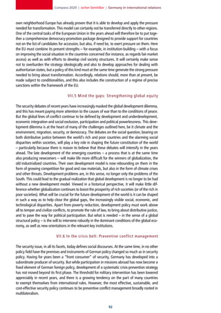 Compass 2020 | Jochen Steinhilber | Germany in international relations



own neighborhood Europe has already proven that it is able to develop and apply the pressure
needed for transformation. This model can certainly not be transferred directly to other regions.
One of the central tasks of the European Union in the years ahead will therefore be to put toge-
ther a comprehensive democracy-promotion package designed to provide support for countries
not on the list of candidates for accession, but also, if need be, to exert pressure on them. Here
the EU must combine its present strengths – for example, in institution-building – with a focus
on improving the social situation in the countries concerned (for instance, as regards fair market
access) as well as with efforts to develop civil society structures. It will certainly make sense
not to overburden the strategy ideologically and also to develop approaches for dealing with
authoritarian states, but a policy of this kind must at the same time generate the strong pressure
needed to bring about transformation. Accordingly, relations should, more than at present, be
made subject to conditionalities, and this also includes the construction of a regime of precise
sanctions within the framework of the EU.

                                     VII.5 Mind the gaps: Strengthening global equit y

The security debates of recent years have increasingly masked the global development dilemma,
and this has meant paying more attention to the causes of war than to the conditions of peace.
But the global lines of conflict continue to be defined by development and underdevelopment,
economic integration and social exclusion, participation and political powerlessness. This deve-
lopment dilemma is at the heart of many of the challenges outlined here, be it climate and the
environment, migration, security, or democracy. The debates on the social question, bearing on
both distributive justice between the world’s rich and poor countries and the alarming social
disparities within societies, will play a key role in shaping the future constitution of the world
– particularly because there is reason to believe that these debates will intensify in the years
ahead. The late development of the emerging countries – a process that is at the same time
also producing newcomers – will make life more difficult for the winners of globalization, the
old industrialized countries. Their own development model is now rebounding on them in the
form of growing competition for good and raw materials, but also in the form of climate crises
and other threats. Development problems are, in this sense, no longer only the problems of the
South. This could lead to the gradual realization that global development is no longer to be had
without a new development model. Viewed in a historical perspective, it will make little dif-
ference whether globalization continues to boost the prosperity of rich societies (or of the rich in
poor societies). What will be crucial for the future development of the world is it can be shaped
in such a way as to help close the global gaps, the increasingly visible social, economic, and
technological disparities. Apart from poverty reduction, development policy must work above
all to temper and civilize conflicts, to promote the rule of law, to bring about distributive justice,
and to pave the way for political participation. But what is needed – in the sense of a global
structural policy – is the will to intervene robustly in the dominant conditions of the global eco-
nomy, as well as new orientations in the relevant key institutions.

                             VII.6 In the crisis belt: Preventive conflict management

The security issue, in all its facets, today defines social discourses. At the same time, in no other
policy field have the premises and instruments of German policy changed so much as in security
policy. Having for years been a “front consumer” of security, Germany has developed into a
subordinate producer of security. But while participation in missions abroad has now become a
fixed element of German foreign policy, development of a systematic crisis-prevention strategy
has not moved beyond its first phase. The threshold for military intervention has been lowered
appreciably in recent years, and there is a growing tendency on the part of many countries
to exempt themselves from international rules. However, the most effective, sustainable, and
cost-effective security policy continues to be preventive conflict management broadly rooted in
multilateralism.


                                                                  2
 