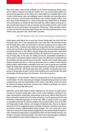 Compass 2020 | Jochen Steinhilber | Germany in international relations



None of the today’s central security challenges can be resolved exclusively by military means,
and the military component must play the smallest role in any security-related problem: the
most promising approaches for the medium term include diplomacy and global regimes when
it comes to disarmament, police and intelligence services, education and social policy when it
comes to terrorism, and sustainable state-building in cases involving regional conflicts. In the
years ahead, further development of a culture of prevention must include efforts to strengthen
arms control regimes, to revitalize the UN as the world’s key conflict mediator, to bring non-mi-
litary transformation pressure to bear on autocratic and crisis-shaken countries, and to further
develop the German and European crisis-prevention infrastructure. “When war begins, that we
can know, but when does the prewar begin? If there were rules they should be passed on. Trans-
mitted in stone, engraved in clay” (Christa Wolf, Cassandra).

                VII.7 All together now: The interior furnishings of foreign polic y

Hardly anyone would dispute that in recent years German foreign policy has found itself with
more policy space, but it is also expected to play a more active role on the international stage,
and the foreign-policy culture and institutions in Germany are going to have to adjust to this
new state of affairs. In political circles debate over foreign policy has been a marginal pheno-
menon, and in practically no other policy field has the permissive consensus between population
and political elite been so solid. While in the past foreign policy decisions often moved ahead
of public opinion, in the future the public will have to be viewed more as a partner in the ma-
king of foreign policy. As the tasks, the visibility, but also the (unavoidable) contradictions of
German policy in international relations continue to grow, the political actors involved will need
the orientation that only social discourses can provide. A greater need to justify foreign-policy
decisions should be seen less as a reason for nervousness than as a chance to better network
political analysis, political debate, and political action with a view to gaining more sustainable
support for foreign policy. Recognition of the public demand for such debates, the need to build
a “strategic community” with foreign-policy think tanks and NGOs, to bring about more trans-
parency in foreign-policy decisions, and the need for political actors who formulate their goals
and strategies and then put them up for discussion – this is the sine qua non.

The legislature’s – de facto limited – influence on foreign policy has in the past tended to obs-
truct the debate. The claim, expressed again and again, that parliamentary procedures are overly
cumbersome has never been substantiated. On the contrary, there will be a need in the future
for national and European parliaments to become more involved, to participate more when it
comes to addressing foreign-policy issues.

Information and the skills needed to initiate cooperation are the resources of modern power.
This goes for Germany’s foreign-policy actors as well. Current challenges, including, for exa-
mple, crisis prevention, climate policy, and promotion of democracy, indicate clearly that in the
future what will be needed most of all in place of thinking in narrow departmental terms and
turf battles is networked cooperation on concrete tasks. While in complex societies it is as good
as impossible to eliminate the coherence problems and inconsistent policies borne of the diffe-
rent foreign-policy models, interests, and strategies of individual actors, they can be reduced.
Sometimes we find an exaggerated measure of detailed coordination, sometimes a lack of clear-
cut priorities and joint, targeted problem-solving strategies. This is one reason why it seems
important to ensure that instead of getting bogged down in the technical details of implemen-
tation, institutional reorganization is accompanied by efforts to further develop Germany’s role,
strategies, and goals in international politics. This would of course also presuppose a willingness
to make available the funds needed to implement a new course of this kind.




                                                                
 