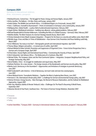 Compass 2020
Germany in international relations
Aims, instruments, prospects

• Reinhard Krumm, Central Asia – The Struggle for Power, Energy and Human Rights, January 2007
• Britta Joerißen, The Balkans – On War, Peace and Europe, January 2007
• Andrä Gärber, The Middle East and North Africa – A Gridlocked Region at a Crossroads, January 2007
• Hans J. Gießmann, Farewell to disarmament? – Points of orientation in Germany’s arms control policy, January 2007
• Wolfgang Hein, Global Health – a policy field of underestimated importance, February 2007
○
  • Jürgen Stetten, Multilateral institutions – building new alliances, solving global problems, February 2007
  • Michael Dauderstädt  Christian Kellermann, Controlling the Risks of a Global Economy – Germany’s Role, February 2007
  • Matthes Buhbe, The Main Features of a German Strategy towards Russia, March 2007
  • Christos Katsioulis  Gero Maaß, European Integration – Prospects for the future as a security and welfare union, March 2007
  • Michèle Auga, Crises and Wars in Times of Globalization – How German Crisis Prevention and Peace Building could help,
     March 2007
  • Ernst Hillebrand, Too many or too few? – Demographic growth and international migration, April 2007
  • Thomas Meyer, Religion and politics – A revived area of conflict, April 2007
  • Richard Mörbel  Sönke Schmidt, Prevention and Suppression of Organised Crime – Future Action Perspectives from a
     German and a European Angle, April 2007
  • Erfried Adam, Human Rights and International Social Policy – Constraining the Anarchy of Power, April 2007
  • Ulrich Golaszinski, Sub-Saharan Africa – The Rediscovery of a Continent, May 2007
  • Michael Ehrke, The European Union and the Post-Communist Sphere – Integration, European Neighbourhood Policy and
     Strategic Partnership, May 2007
  • Bernd Reddies, China – Its struggle for stabilization and equal status, May 2007
  • Stefanie Flechtner, On a new mission – The foreign missions of the Bundeswehr and German security policy, May 2007
  • Marika Lerch, Democracy in the Ascendant? – Opportunities and limitations of strategies to promote democracy,
     June 2007
• Wolf Grabendorff, Latin America – A lot of democracy, not much state and even less social progress,
     June 2007
  • Almut Wieland-Karimi, Transatlantic Relations – Together the West is Exploring New Shores, June 2007
  • Hermann E. Ott, International climate policy 2020 – a challenge for German (environmental) foreign policy, July 2007
  • Dietmar Dirmoser, Energy Security – New Shortages, the Revival of Resource Nationalism, and the Outlook for Multilateral
     Approaches, August 2007
  • Peter Gey, Matthias Jobelius  Renate Tenbusch, India – Challenges On The Road To Becoming A World Power,
     September 2007
  • Sebastian Bersick  Paul Pasch, Southeast Asia – The Future of German Foreign Relations, November 2007


• Terrorism
• Trade Unions
• Turkey

• Jochen Steinhilber, “Compass 2020 – Germany in international relations. Aims, instruments, prospects“, February 2008
 