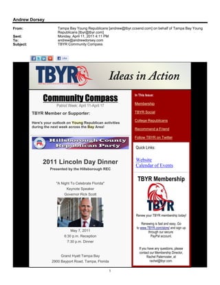 Andrew Dorsey
From:                    Tampa Bay Young Republicans [andrew@tbyr.ccsend.com] on behalf of Tampa Bay Young
                         Republicans [tbyr@tbyr.com]
Sent:                    Monday, April 11, 2011 4:11 PM
To:                      andrew@andrewdorsey.com
Subject:                 TBYR Community Compass




                                                                    In This Issue:
                 Community Compass                                  Membership
                         Patriot Week: April 11-April 17
           TBYR Member or Supporter:                                TBYR Social

                                                                    College Republicans
           Here's your outlook on Young Republican activities
           during the next week across the Bay Area!
                                                                    Recommend a Friend

                                                                    Follow TBYR on Twitter

                                                                    Quick Links:

                                                                    Website
                 2011 Lincoln Day Dinner                            Calendar of Events
                     Presented by the Hillsborough REC


                                                                      TBYR Membership
                        "A Night To Celebrate Florida"
                               Keynote Speaker
                             Governor Rick Scott




                                                                    Renew your TBYR membership today!

                                                                         Renewing is fast and easy. Go
                                                                     to www.TBYR.com/store/ and sign up
                                  May 7, 2011                                through our secure
                             6:30 p.m. Reception                               PayPal account.
                               7:30 p.m. Dinner
                                                                       If you have any questions, please
                                                                       contact our Membership Director,
                           Grand Hyatt Tampa Bay                             Rachel Paternoster, at
                      2900 Bayport Road, Tampa, Florida                        rachel@tbyr.com.

                                                           1
 