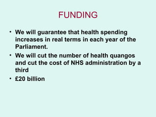 FUNDING
• We will guarantee that health spending
  increases in real terms in each year of the
  Parliament.
• We will cut the number of health quangos
  and cut the cost of NHS administration by a
  third
• £20 billion
 