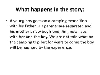What happens in the story:
• A young boy goes on a camping expedition
with his father. His parents are separated and
his mother’s new boyfriend, Jim, now lives
with her and the boy. We are not told what on
the camping trip but for years to come the boy
will be haunted by the experience.
 